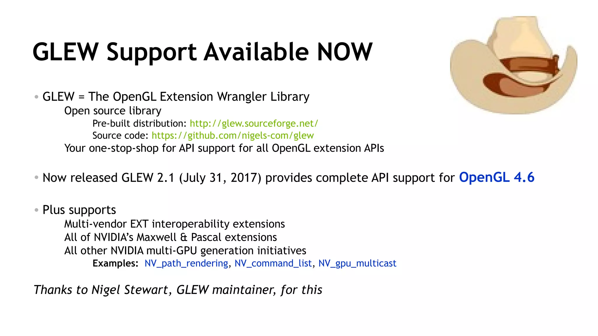 35
GLEW Support Available NOW
• GLEW = The OpenGL Extension Wrangler Library
Open source library
Pre-built distribution: http://glew.sourceforge.net/
Source code: https://github.com/nigels-com/glew
Your one-stop-shop for API support for all OpenGL extension APIs
• Now released GLEW 2.1 (July 31, 2017) provides complete API support for OpenGL 4.6
• Plus supports
Multi-vendor EXT interoperability extensions
All of NVIDIA’s Maxwell & Pascal extensions
All other NVIDIA multi-GPU generation initiatives
Examples: NV_path_rendering, NV_command_list, NV_gpu_multicast
Thanks to Nigel Stewart, GLEW maintainer, for this
 