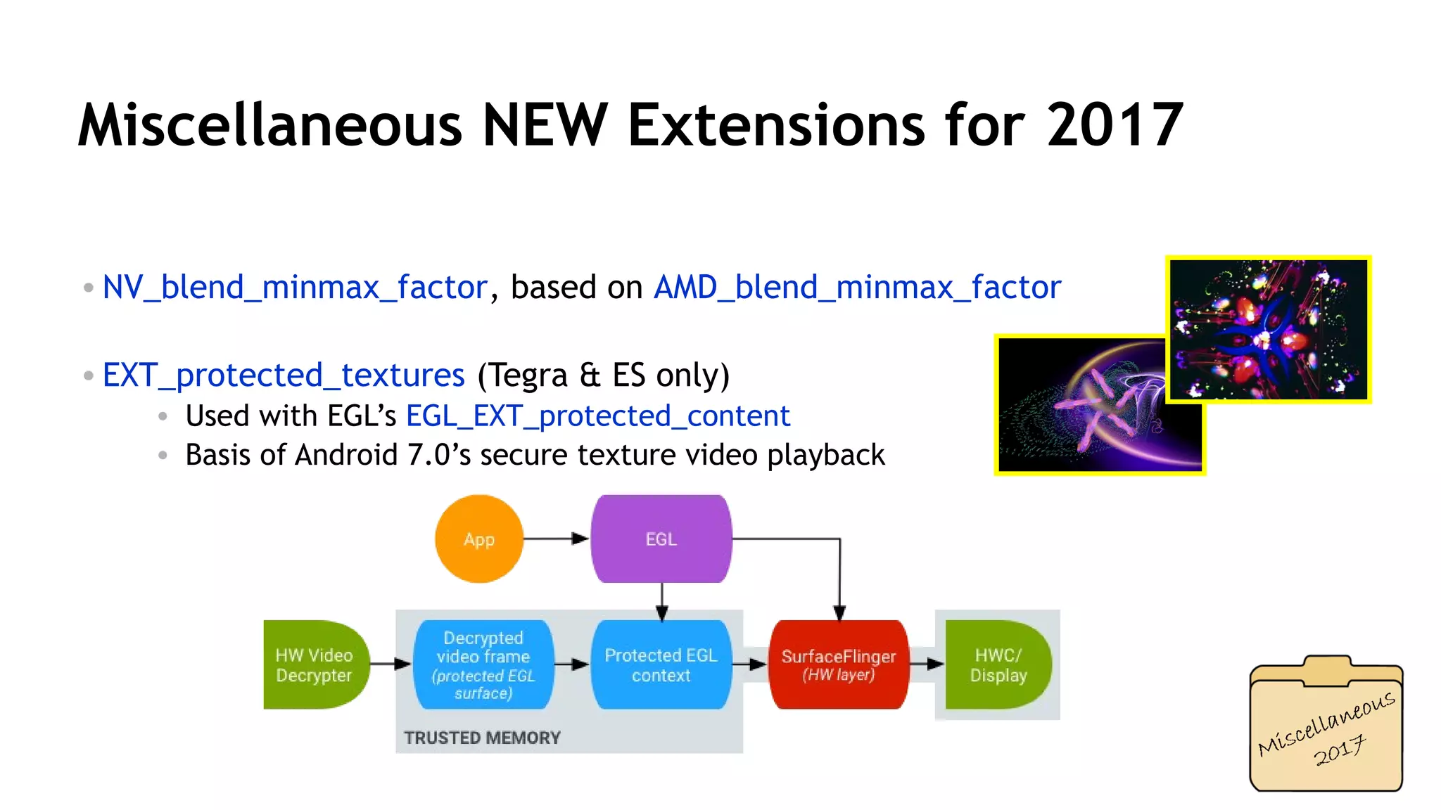 36
Miscellaneous NEW Extensions for 2017
• NV_blend_minmax_factor, based on AMD_blend_minmax_factor
• EXT_protected_textures (Tegra & ES only)
• Used with EGL’s EGL_EXT_protected_content
• Basis of Android 7.0’s secure texture video playback
 