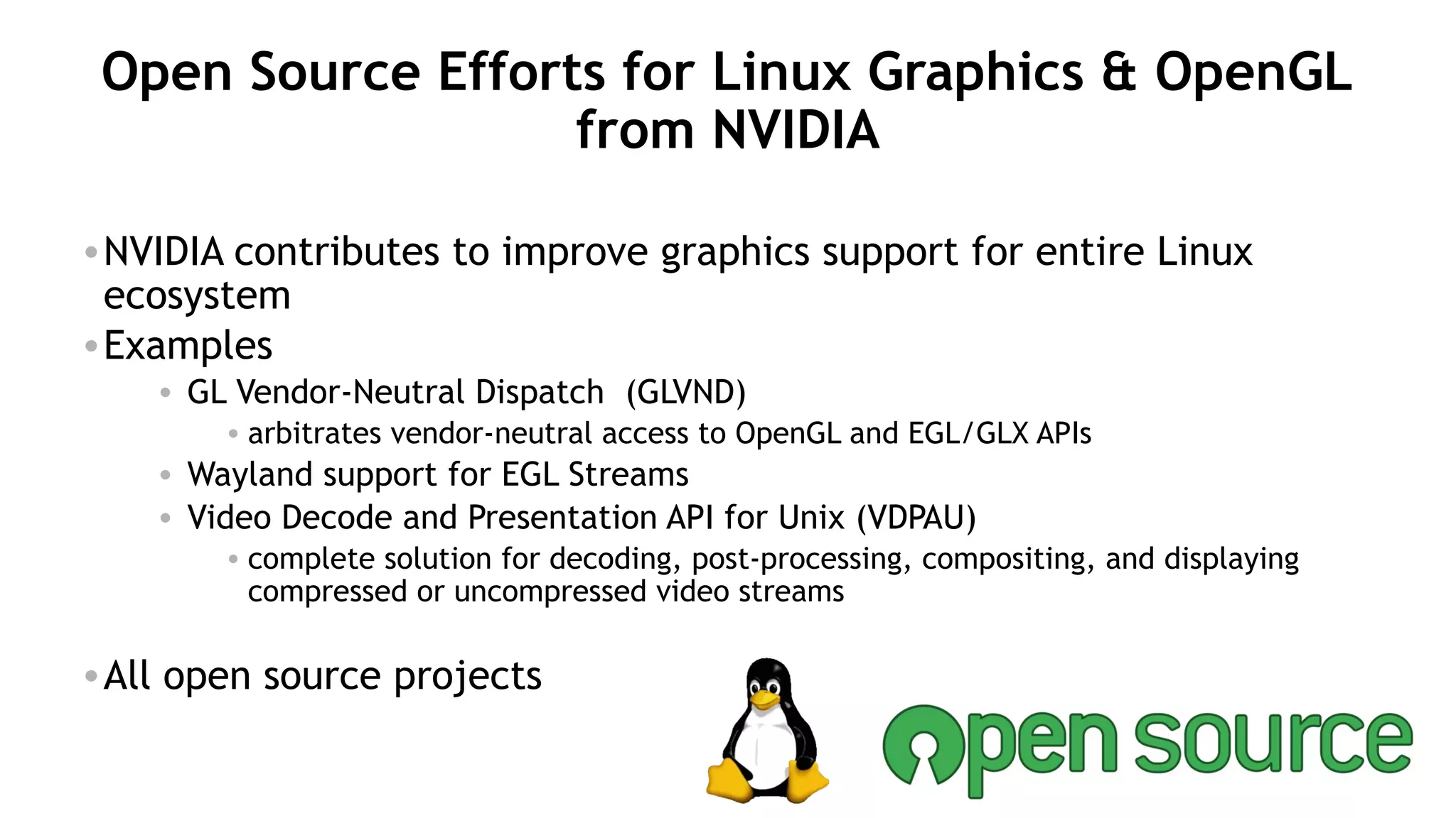 38
Open Source Efforts for Linux Graphics & OpenGL
from NVIDIA
•NVIDIA contributes to improve graphics support for entire Linux
ecosystem
•Examples
• GL Vendor-Neutral Dispatch (GLVND)
• arbitrates vendor-neutral access to OpenGL and EGL/GLX APIs
• Wayland support for EGL Streams
• Video Decode and Presentation API for Unix (VDPAU)
• complete solution for decoding, post-processing, compositing, and displaying
compressed or uncompressed video streams
•All open source projects
 