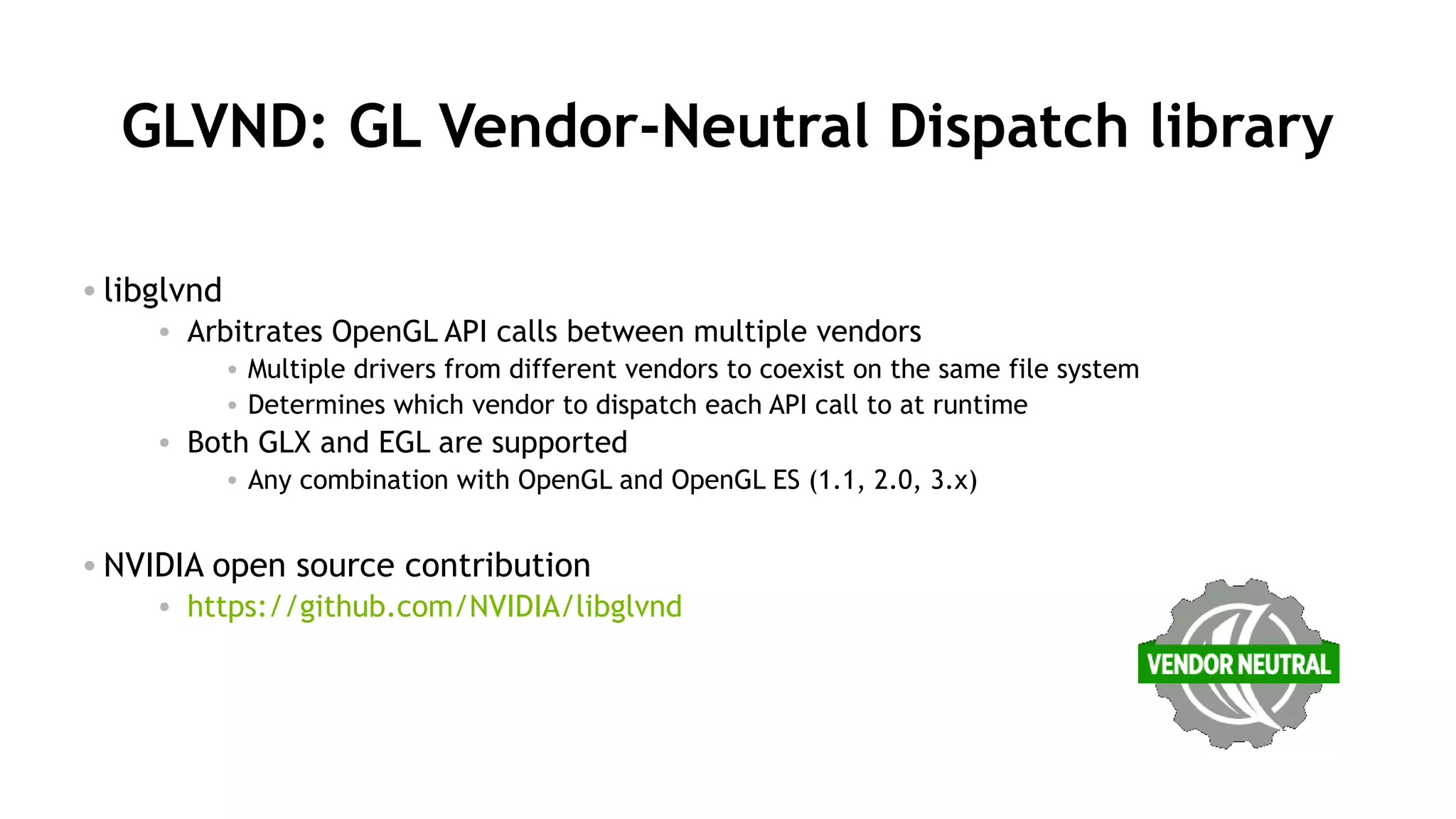 39
GLVND: GL Vendor-Neutral Dispatch library
• libglvnd
• Arbitrates OpenGL API calls between multiple vendors
• Multiple drivers from different vendors to coexist on the same file system
• Determines which vendor to dispatch each API call to at runtime
• Both GLX and EGL are supported
• Any combination with OpenGL and OpenGL ES (1.1, 2.0, 3.x)
• NVIDIA open source contribution
• https://github.com/NVIDIA/libglvnd
 