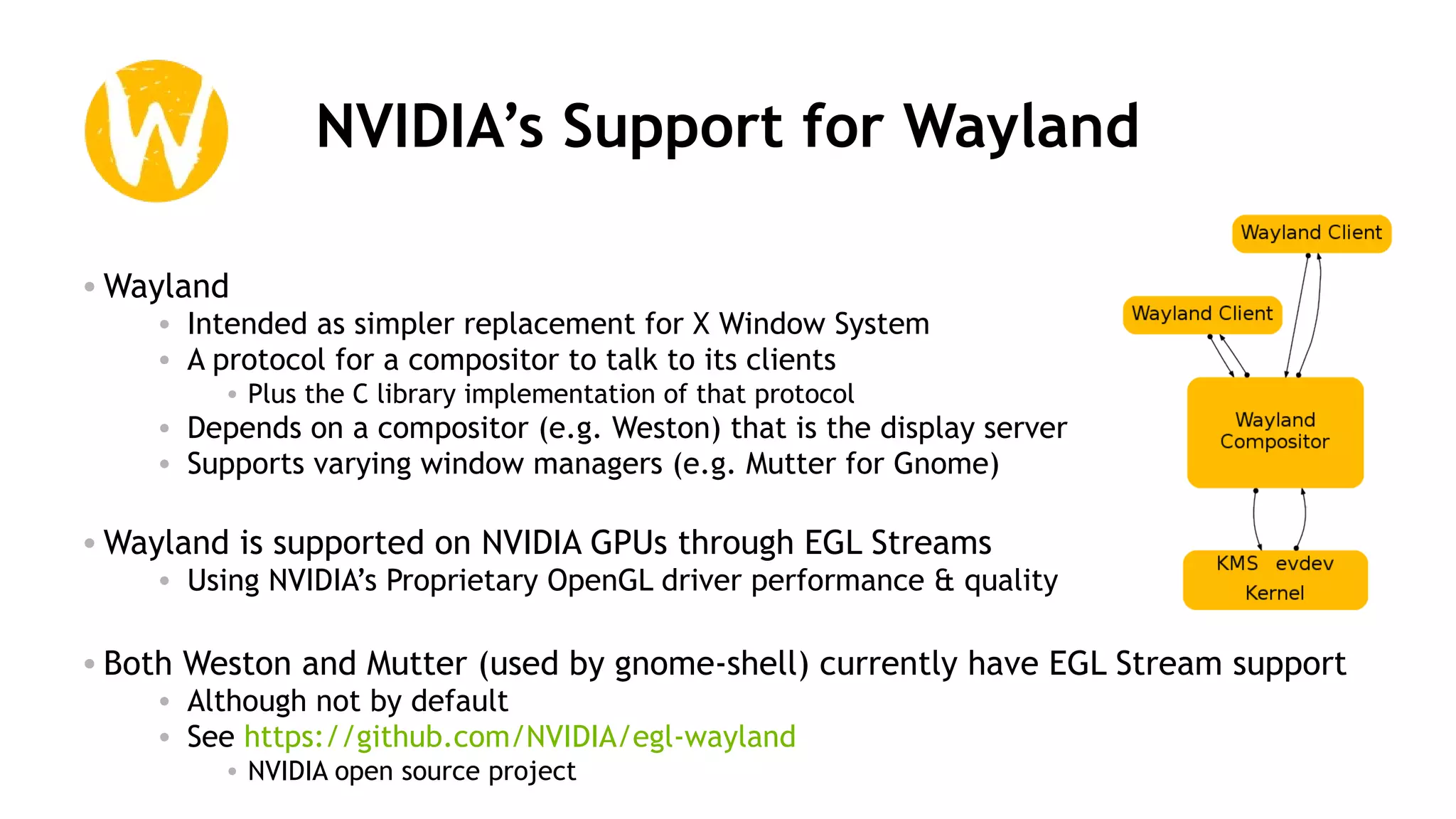 42
NVIDIA’s Support for Wayland
• Wayland
• Intended as simpler replacement for X Window System
• A protocol for a compositor to talk to its clients
• Plus the C library implementation of that protocol
• Depends on a compositor (e.g. Weston) that is the display server
• Supports varying window managers (e.g. Mutter for Gnome)
• Wayland is supported on NVIDIA GPUs through EGL Streams
• Using NVIDIA’s Proprietary OpenGL driver performance & quality
• Both Weston and Mutter (used by gnome-shell) currently have EGL Stream support
• Although not by default
• See https://github.com/NVIDIA/egl-wayland
• NVIDIA open source project
 