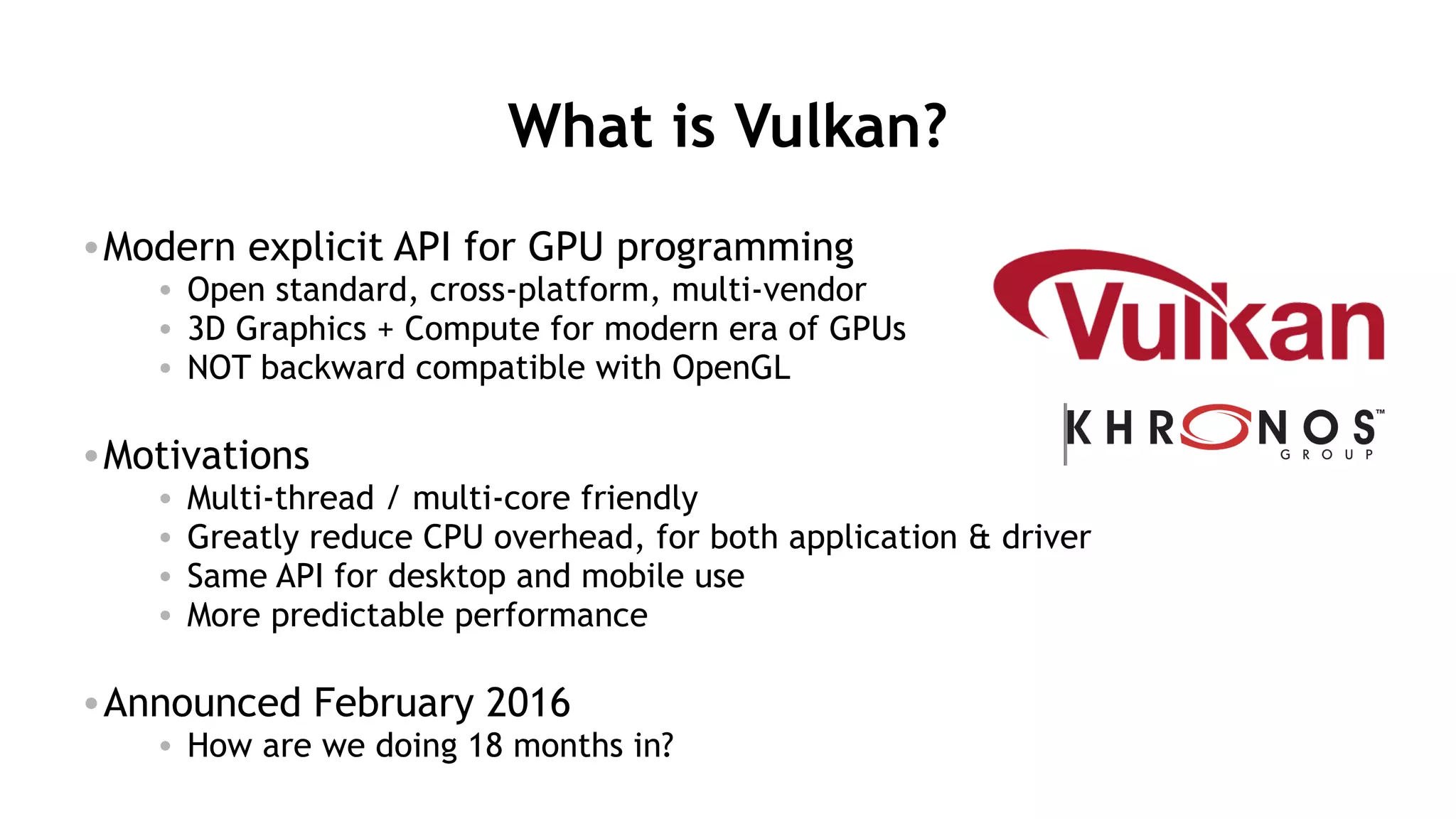 45
What is Vulkan?
•Modern explicit API for GPU programming
• Open standard, cross-platform, multi-vendor
• 3D Graphics + Compute for modern era of GPUs
• NOT backward compatible with OpenGL
•Motivations
• Multi-thread / multi-core friendly
• Greatly reduce CPU overhead, for both application & driver
• Same API for desktop and mobile use
• More predictable performance
•Announced February 2016
• How are we doing 18 months in?
 