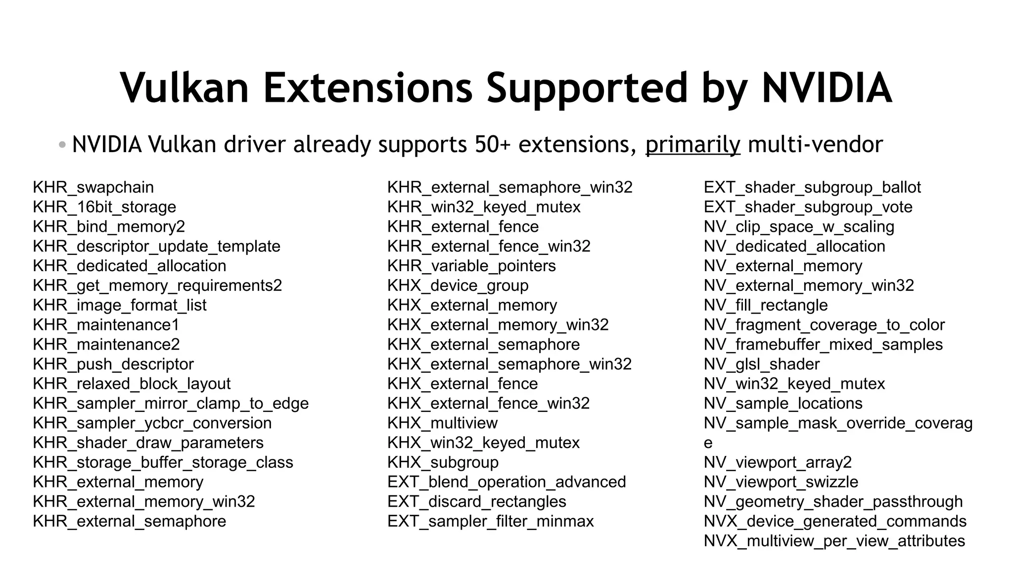 46
Vulkan Extensions Supported by NVIDIA
• NVIDIA Vulkan driver already supports 50+ extensions, primarily multi-vendor
KHR_swapchain
KHR_16bit_storage
KHR_bind_memory2
KHR_descriptor_update_template
KHR_dedicated_allocation
KHR_get_memory_requirements2
KHR_image_format_list
KHR_maintenance1
KHR_maintenance2
KHR_push_descriptor
KHR_relaxed_block_layout
KHR_sampler_mirror_clamp_to_edge
KHR_sampler_ycbcr_conversion
KHR_shader_draw_parameters
KHR_storage_buffer_storage_class
KHR_external_memory
KHR_external_memory_win32
KHR_external_semaphore
KHR_external_semaphore_win32
KHR_win32_keyed_mutex
KHR_external_fence
KHR_external_fence_win32
KHR_variable_pointers
KHX_device_group
KHX_external_memory
KHX_external_memory_win32
KHX_external_semaphore
KHX_external_semaphore_win32
KHX_external_fence
KHX_external_fence_win32
KHX_multiview
KHX_win32_keyed_mutex
KHX_subgroup
EXT_blend_operation_advanced
EXT_discard_rectangles
EXT_sampler_filter_minmax
EXT_shader_subgroup_ballot
EXT_shader_subgroup_vote
NV_clip_space_w_scaling
NV_dedicated_allocation
NV_external_memory
NV_external_memory_win32
NV_fill_rectangle
NV_fragment_coverage_to_color
NV_framebuffer_mixed_samples
NV_glsl_shader
NV_win32_keyed_mutex
NV_sample_locations
NV_sample_mask_override_coverag
e
NV_viewport_array2
NV_viewport_swizzle
NV_geometry_shader_passthrough
NVX_device_generated_commands
NVX_multiview_per_view_attributes
 