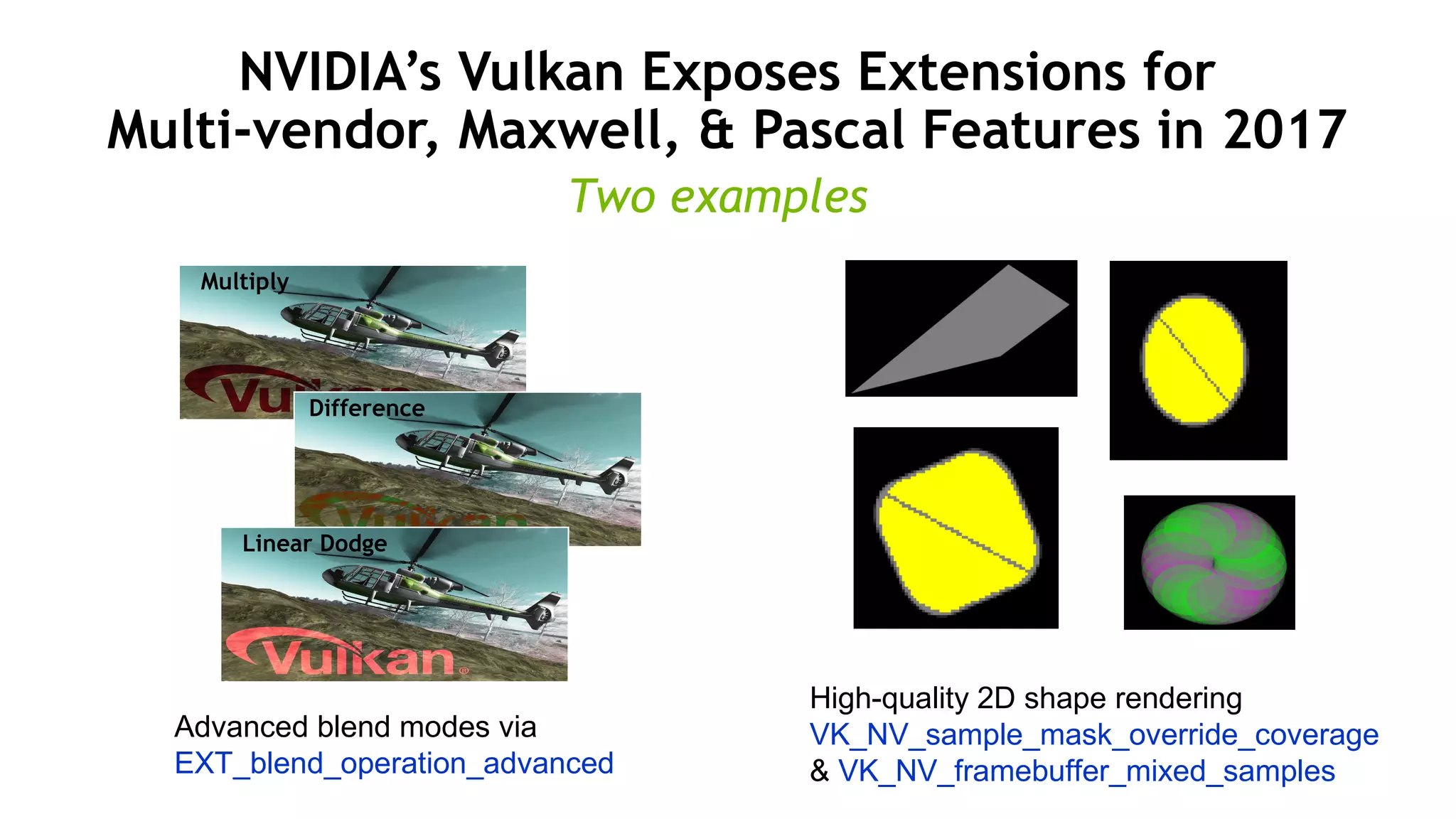 48
NVIDIA’s Vulkan Exposes Extensions for
Multi-vendor, Maxwell, & Pascal Features in 2017
Multiply
Difference
Linear Dodge
High-quality 2D shape rendering
VK_NV_sample_mask_override_coverage
& VK_NV_framebuffer_mixed_samples
Advanced blend modes via
EXT_blend_operation_advanced
Two examples
 