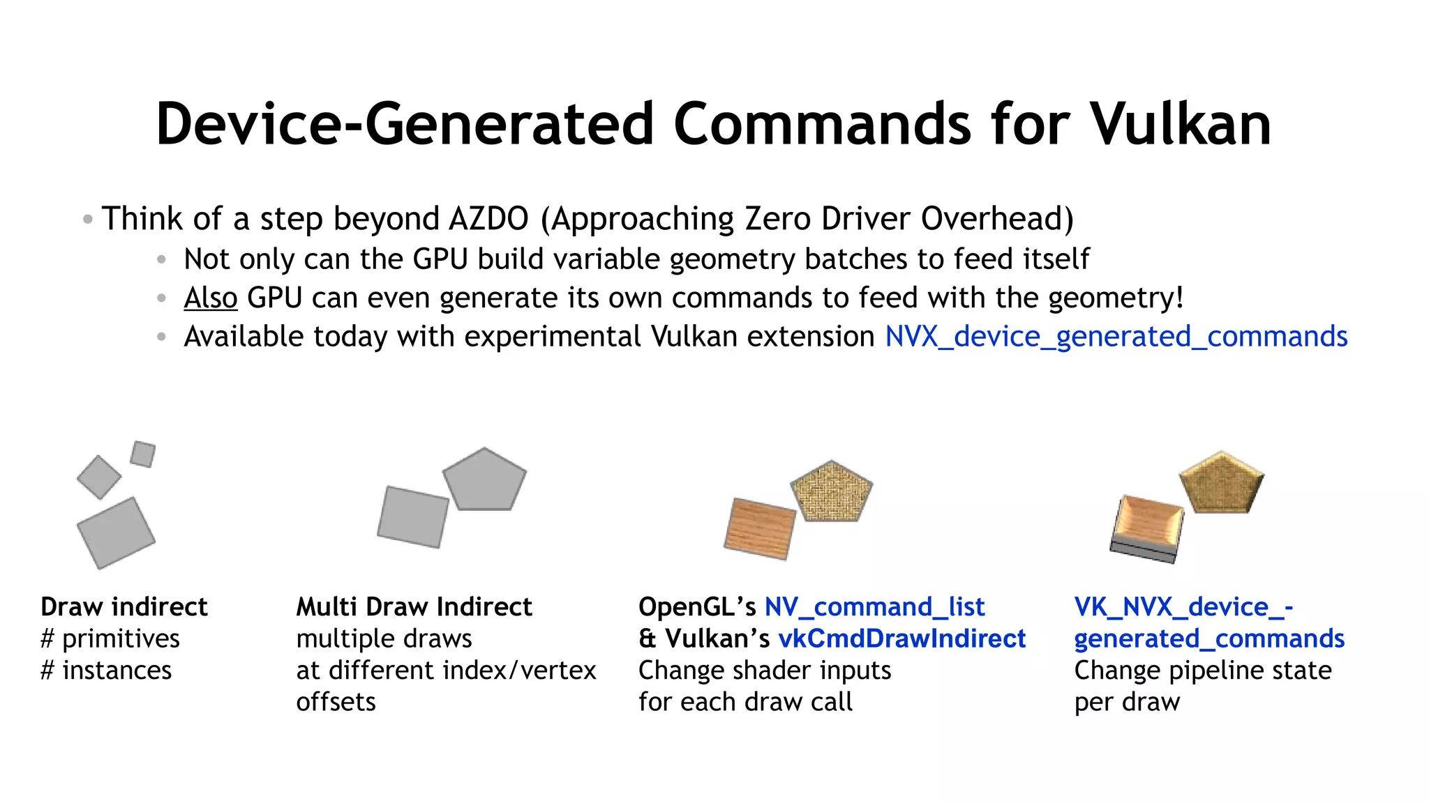 50
Device-Generated Commands for Vulkan
• Think of a step beyond AZDO (Approaching Zero Driver Overhead)
• Not only can the GPU build variable geometry batches to feed itself
• Also GPU can even generate its own commands to feed with the geometry!
• Available today with experimental Vulkan extension NVX_device_generated_commands
Draw indirect
# primitives
# instances
Multi Draw Indirect
multiple draws
at different index/vertex
offsets
OpenGL’s NV_command_list
& Vulkan’s vkCmdDrawIndirect
Change shader inputs
for each draw call
VK_NVX_device_-
generated_commands
Change pipeline state
per draw
 