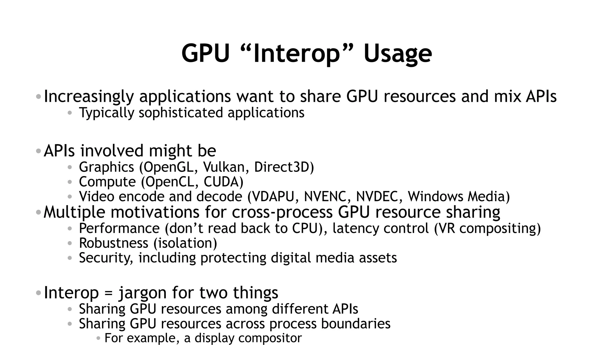 52
GPU “Interop” Usage
•Increasingly applications want to share GPU resources and mix APIs
• Typically sophisticated applications
•APIs involved might be
• Graphics (OpenGL, Vulkan, Direct3D)
• Compute (OpenCL, CUDA)
• Video encode and decode (VDAPU, NVENC, NVDEC, Windows Media)
•Multiple motivations for cross-process GPU resource sharing
• Performance (don’t read back to CPU), latency control (VR compositing)
• Robustness (isolation)
• Security, including protecting digital media assets
•Interop = jargon for two things
• Sharing GPU resources among different APIs
• Sharing GPU resources across process boundaries
• For example, a display compositor
 