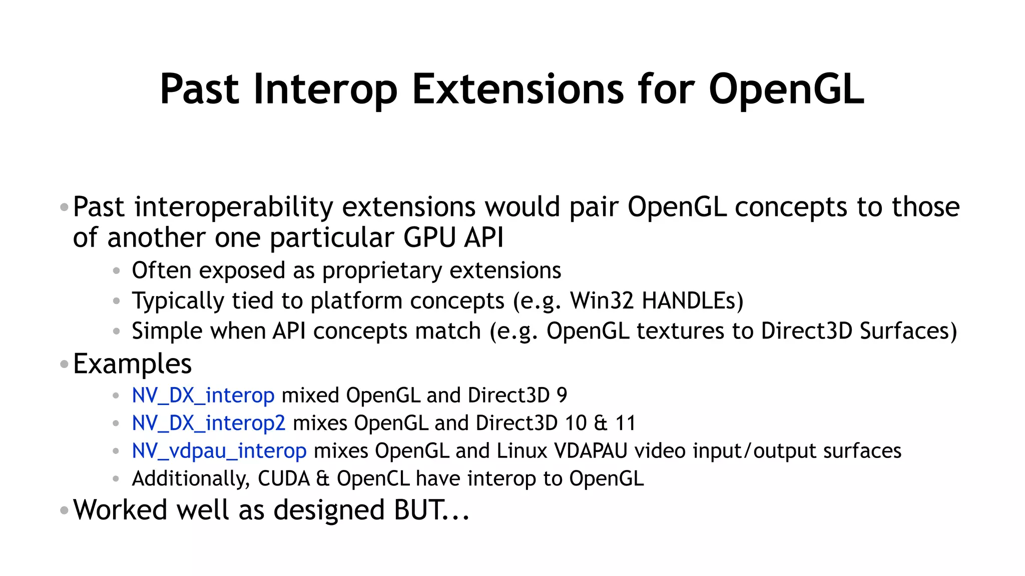 53
Past Interop Extensions for OpenGL
•Past interoperability extensions would pair OpenGL concepts to those
of another one particular GPU API
• Often exposed as proprietary extensions
• Typically tied to platform concepts (e.g. Win32 HANDLEs)
• Simple when API concepts match (e.g. OpenGL textures to Direct3D Surfaces)
•Examples
• NV_DX_interop mixed OpenGL and Direct3D 9
• NV_DX_interop2 mixes OpenGL and Direct3D 10 & 11
• NV_vdpau_interop mixes OpenGL and Linux VDAPAU video input/output surfaces
• Additionally, CUDA & OpenCL have interop to OpenGL
•Worked well as designed BUT...
 