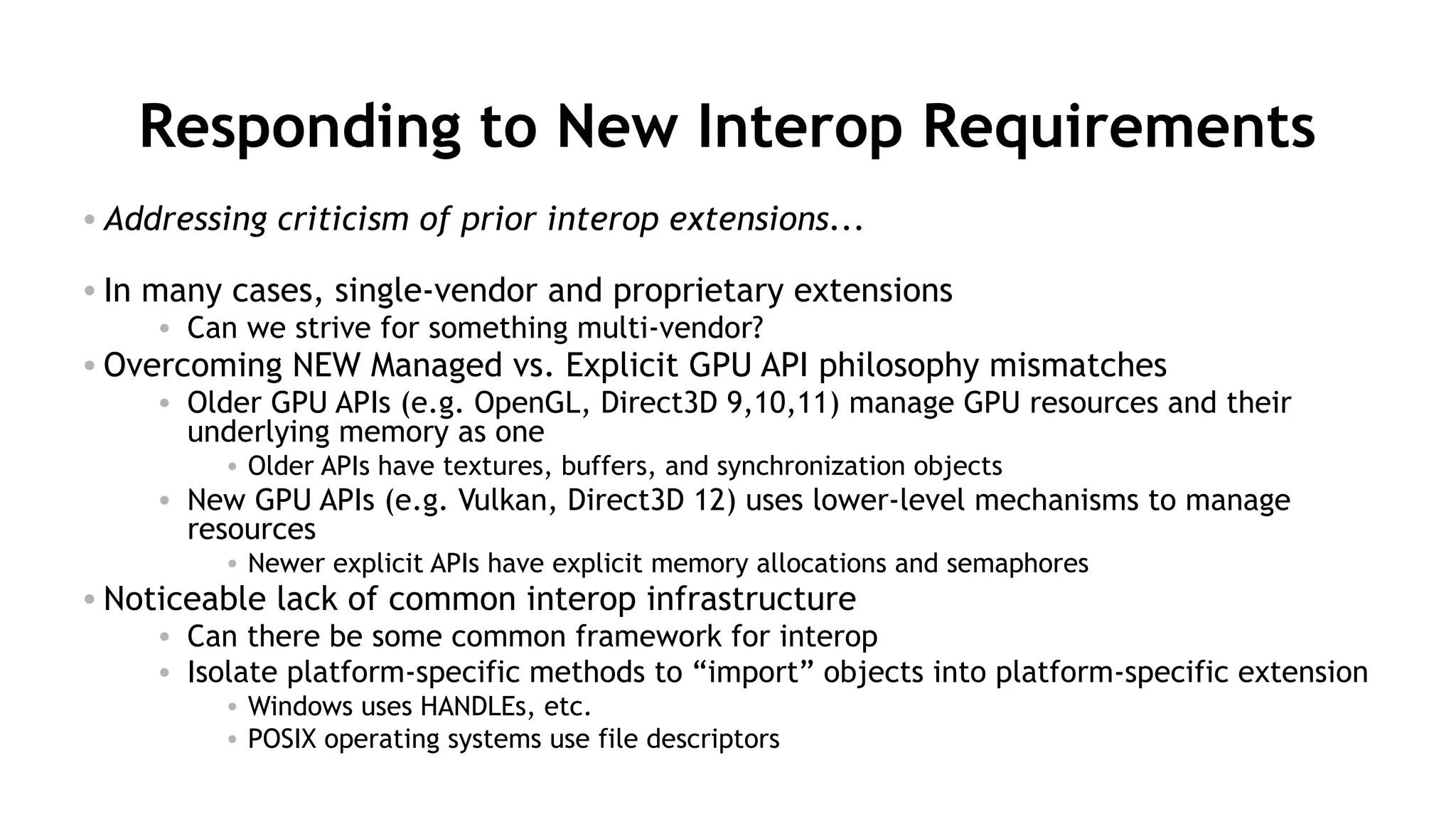 54
Responding to New Interop Requirements
• Addressing criticism of prior interop extensions...
• In many cases, single-vendor and proprietary extensions
• Can we strive for something multi-vendor?
• Overcoming NEW Managed vs. Explicit GPU API philosophy mismatches
• Older GPU APIs (e.g. OpenGL, Direct3D 9,10,11) manage GPU resources and their
underlying memory as one
• Older APIs have textures, buffers, and synchronization objects
• New GPU APIs (e.g. Vulkan, Direct3D 12) uses lower-level mechanisms to manage
resources
• Newer explicit APIs have explicit memory allocations and semaphores
• Noticeable lack of common interop infrastructure
• Can there be some common framework for interop
• Isolate platform-specific methods to “import” objects into platform-specific extension
• Windows uses HANDLEs, etc.
• POSIX operating systems use file descriptors
 