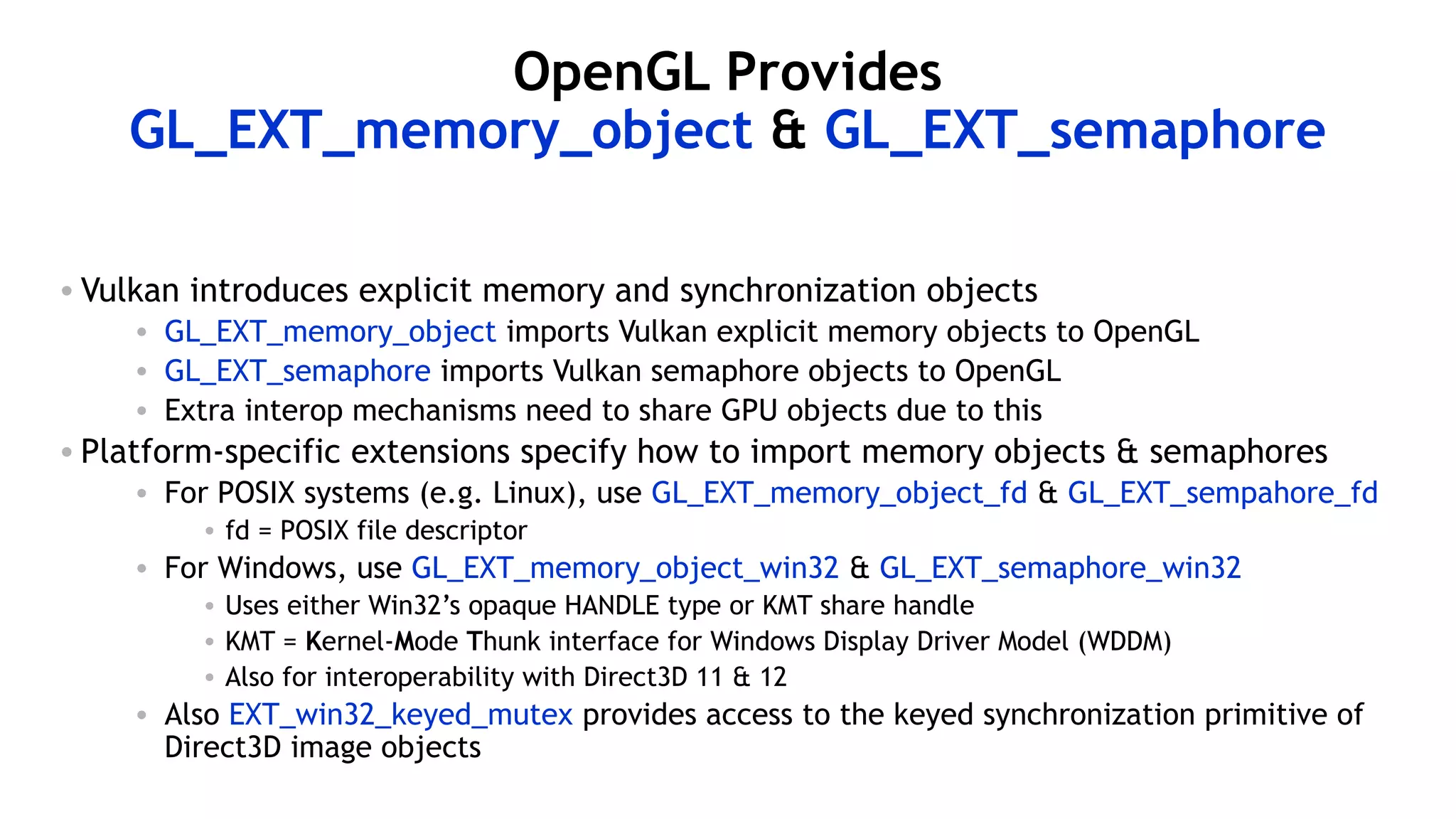 56
OpenGL Provides
GL_EXT_memory_object & GL_EXT_semaphore
• Vulkan introduces explicit memory and synchronization objects
• GL_EXT_memory_object imports Vulkan explicit memory objects to OpenGL
• GL_EXT_semaphore imports Vulkan semaphore objects to OpenGL
• Extra interop mechanisms need to share GPU objects due to this
• Platform-specific extensions specify how to import memory objects & semaphores
• For POSIX systems (e.g. Linux), use GL_EXT_memory_object_fd & GL_EXT_sempahore_fd
• fd = POSIX file descriptor
• For Windows, use GL_EXT_memory_object_win32 & GL_EXT_semaphore_win32
• Uses either Win32’s opaque HANDLE type or KMT share handle
• KMT = Kernel-Mode Thunk interface for Windows Display Driver Model (WDDM)
• Also for interoperability with Direct3D 11 & 12
• Also EXT_win32_keyed_mutex provides access to the keyed synchronization primitive of
Direct3D image objects
 