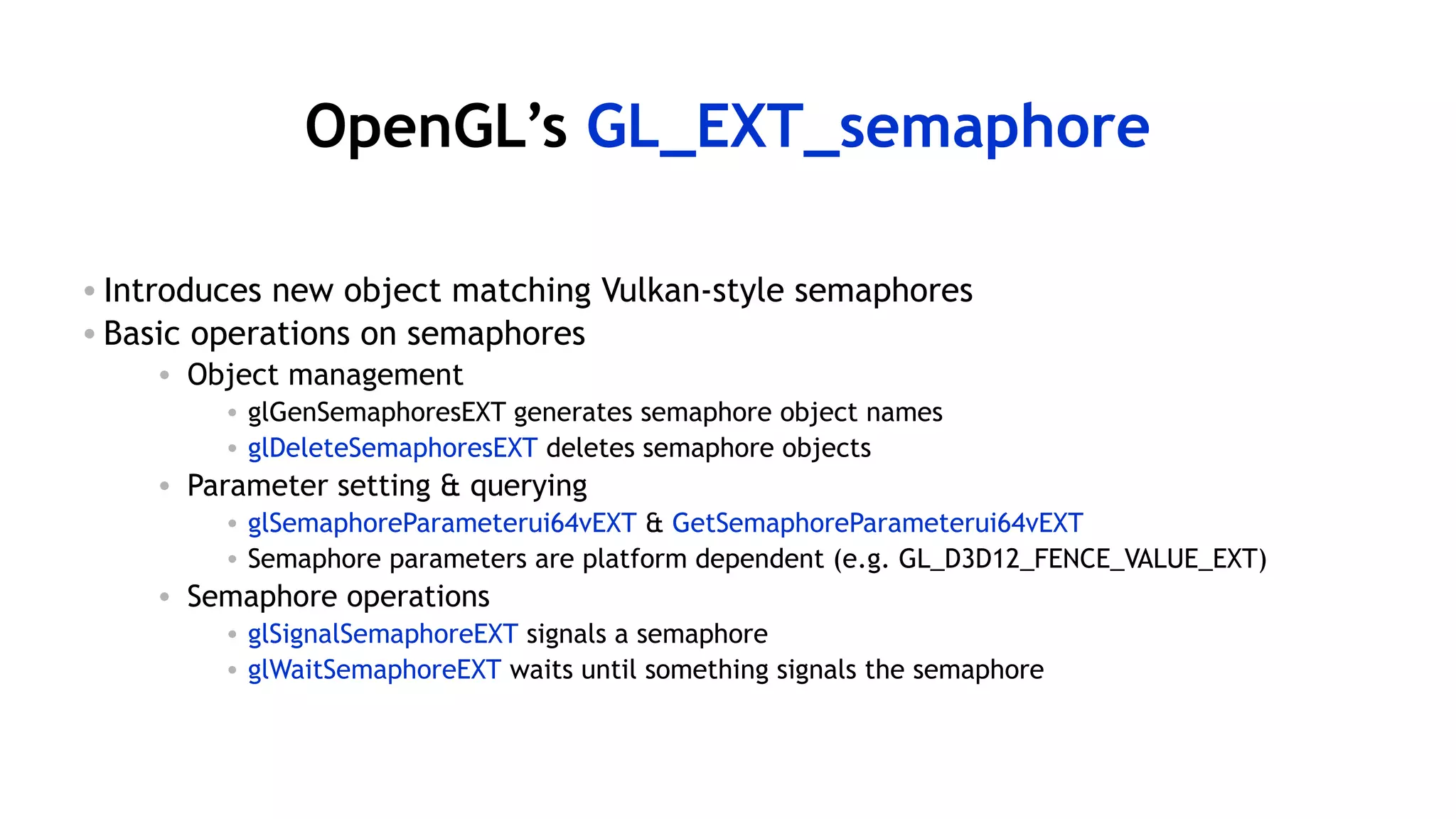 57
OpenGL’s GL_EXT_semaphore
• Introduces new object matching Vulkan-style semaphores
• Basic operations on semaphores
• Object management
• glGenSemaphoresEXT generates semaphore object names
• glDeleteSemaphoresEXT deletes semaphore objects
• Parameter setting & querying
• glSemaphoreParameterui64vEXT & GetSemaphoreParameterui64vEXT
• Semaphore parameters are platform dependent (e.g. GL_D3D12_FENCE_VALUE_EXT)
• Semaphore operations
• glSignalSemaphoreEXT signals a semaphore
• glWaitSemaphoreEXT waits until something signals the semaphore
 