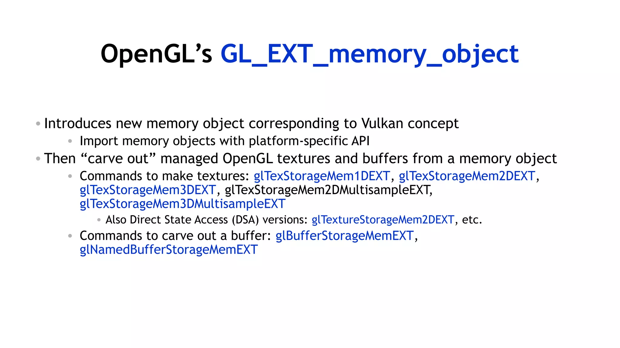 58
OpenGL’s GL_EXT_memory_object
• Introduces new memory object corresponding to Vulkan concept
• Import memory objects with platform-specific API
• Then “carve out” managed OpenGL textures and buffers from a memory object
• Commands to make textures: glTexStorageMem1DEXT, glTexStorageMem2DEXT,
glTexStorageMem3DEXT, glTexStorageMem2DMultisampleEXT,
glTexStorageMem3DMultisampleEXT
• Also Direct State Access (DSA) versions: glTextureStorageMem2DEXT, etc.
• Commands to carve out a buffer: glBufferStorageMemEXT,
glNamedBufferStorageMemEXT
 