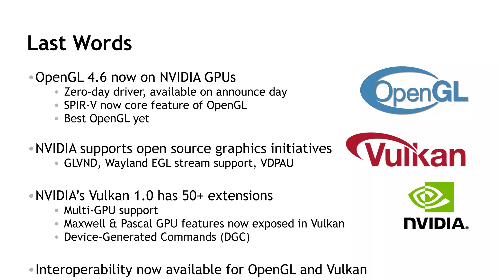 59
Last Words
•OpenGL 4.6 now on NVIDIA GPUs
• Zero-day driver, available on announce day
• SPIR-V now core feature of OpenGL
• Best OpenGL yet
•NVIDIA supports open source graphics initiatives
• GLVND, Wayland EGL stream support, VDPAU
•NVIDIA’s Vulkan 1.0 has 50+ extensions
• Multi-GPU support
• Maxwell & Pascal GPU features now exposed in Vulkan
• Device-Generated Commands (DGC)
•Interoperability now available for OpenGL and Vulkan
 
