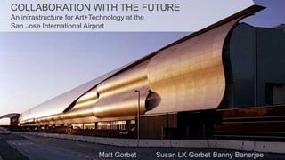 COLLABORATION WITH THE FUTURE An infrastructure for Art+Technology at theSan Jose International Airport Matt Gorbet		Susan LK Gorbet	Banny Banerjee 