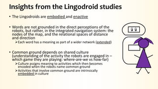 Insights from the Lingodroid studies
• The Lingodroids are embodied and enactive
• Words are not grounded in the direct perceptions of the
robots, but rather, in the integrated navigation system: the
nodes of the map, and the relational spaces of distance
and direction
Each word has a meaning as part of a wider network (extended)
• Common ground depends on shared culture
(understanding of the activity the robots are engaged in –
which game they are playing: where-are-we vs how-far)
Culture assigns meaning to activities which then becomes
encoded when the robots name common ground
Activities that involve common ground are intrinsically
embedded in culture
 