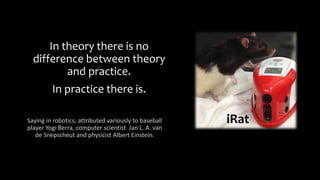 In theory there is no
difference between theory
and practice.
In practice there is.
Saying in robotics; attributed variously to baseball
player Yogi Berra, computer scientist Jan L. A. van
de Snepscheut and physicist Albert Einstein.
iRat
 