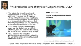 “VR breaks the laws of physics,” Mayank Mehta, UCLA
• “The rats in the virtual maze found
hidden rewards as skillfully as rats in a
real maze. … Despite this, the neural
activity in their hippocampus was highly
abnormal in virtual reality. More than half
of all neurons in the hippocampus shut
down in virtual reality and the remaining
neurons fired in a disordered fashion
• “If the vision says you are moving in
space, but the sounds and smells tell
otherwise, as is the case in virtual reality,
the neural activity becomes very strange.
• “VR … removes the consistent
relationship between different stimuli in
the world that all the animals have used
for millions of years.”
www.wired.com/2013/05/virtual-reality-spatial-sense/
Space, Time & Imagination: How Virtual Reality Changes the Brain | Mayank Mehta | TEDxUCLA
 