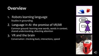 Overview
1. Robots learning language
Studies in grounding
2. Language in AI: the promise of VR/AR
Common ground: learning new words, words in context;
shared understanding; directing attention
3. VR and the brain
Conversation: checking back, interactions, speed
 