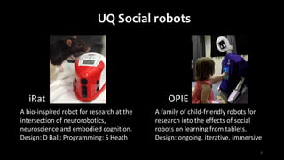 3
A family of child-friendly robots for
research into the effects of social
robots on learning from tablets.
Design: ongoing, iterative, immersive
UQ Social robots
A bio-inspired robot for research at the
intersection of neurorobotics,
neuroscience and embodied cognition.
Design: D Ball; Programming: S Heath
OPIEiRat
 