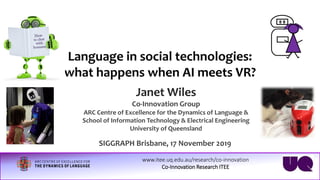 www.itee.uq.edu.au/research/co-innovation
Co-Innovation Research ITEE
Language in social technologies:
what happens when AI meets VR?
Janet Wiles
Co-Innovation Group
ARC Centre of Excellence for the Dynamics of Language &
School of Information Technology & Electrical Engineering
University of Queensland
SIGGRAPH Brisbane, 17 November 2019
 