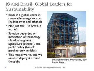 IS and Brasil: Global Leaders for
Sustainability
 Brazil is a global leader in
renewable energy sources
(hydropower and ethanol)
 Not just talk – in Brazil, it
works!
 Solution depended on
interaction of technology
(flex-fuel engines),
agriculture (ethanol), and
public policy (ban of
gasoline-only vehicles)
 This model works, and we
need to deploy it around
the globe
SIGGreen Virtual workshop - Nov. 12th
Ethanol distillery, Piracicaba, São
Paulo State.
 