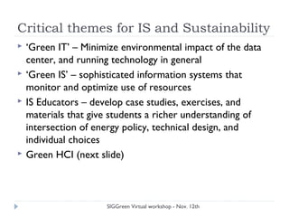 Critical themes for IS and Sustainability
 ‘Green IT’ – Minimize environmental impact of the data
center, and running technology in general
 ‘Green IS’ – sophisticated information systems that
monitor and optimize use of resources
 IS Educators – develop case studies, exercises, and
materials that give students a richer understanding of
intersection of energy policy, technical design, and
individual choices
 Green HCI (next slide)
SIGGreen Virtual workshop - Nov. 12th
 