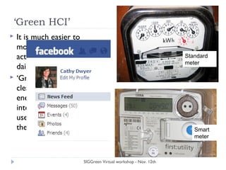 ‘Green HCI’
 It is much easier to
monitor Facebook
activity compared to
daily energy use
 ‘Green HCI’ – provide
clear and actionable
energy consumption
interfaces, that enable
users to minimize
their energy use
SIGGreen Virtual workshop - Nov. 12th
Standard
meter
Smart
meter
 