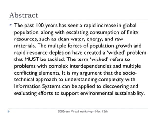 Abstract
 The past 100 years has seen a rapid increase in global
population, along with escalating consumption of finite
resources, such as clean water, energy, and raw
materials. The multiple forces of population growth and
rapid resource depletion have created a ‘wicked’ problem
that MUST be tackled. The term ‘wicked’ refers to
problems with complex interdependencies and multiple
conflicting elements. It is my argument that the socio-
technical approach to understanding complexity with
Information Systems can be applied to discovering and
evaluating efforts to support environmental sustainability.
SIGGreen Virtual workshop - Nov. 12th
 