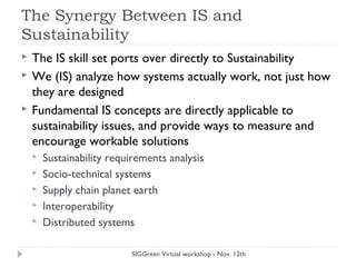 The Synergy Between IS and
Sustainability
 The IS skill set ports over directly to Sustainability
 We (IS) analyze how systems actually work, not just how
they are designed
 Fundamental IS concepts are directly applicable to
sustainability issues, and provide ways to measure and
encourage workable solutions
 Sustainability requirements analysis
 Socio-technical systems
 Supply chain planet earth
 Interoperability
 Distributed systems
SIGGreen Virtual workshop - Nov. 12th
 