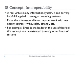 IS Concept: Interoperability
 A real virtue in any information system, it can be very
helpful if applied to energy consuming systems
 Make them interoperable so they can work with any
energy source – wind, solar, ethanol, etc.
 For example, Brazil is the leader in the use of flex-fuel,
this concept can be extended to many other kinds of
systems
SIGGreen Virtual workshop - Nov. 12th
 