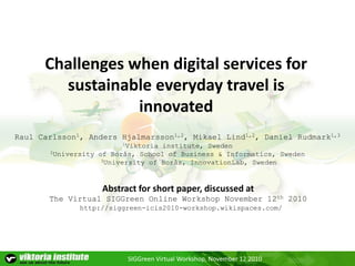 SIGGreen Virtual Workshop, November 12 2010
Challenges when digital services for
sustainable everyday travel is
innovated
Raul Carlsson1, Anders Hjalmarsson1,2, Mikael Lind1,2, Daniel Rudmark1,3
1Viktoria institute, Sweden
2University of Borås, School of Business & Informatics, Sweden
3University of Borås, InnovationLab, Sweden
http://siggreen-icis2010-workshop.wikispaces.com/
Abstract for short paper, discussed at
The Virtual SIGGreen Online Workshop November 12th 2010
 