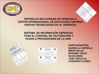 REPÚBLICA BOLIVARIANA DE VENEZUELA
CENTRO INTERNACIONAL DE EDUCACIÓN CONTINUA
    NUEVAS TECNÓLOGIAS EN LA GERENCIA


   SISTEMA DE INFORMACIÓN GERENCIAL
   PARA EL CONTROL DE FACTURACION Y
    PAGOS A PROVEEDORES DE LA GNB

                                PARTICIPANTES:
                                MARBELLA ESPINOLA
                                MIRNA SALAS
                                RORAIMA TREJO
                                SILVIA MORA
                                JOSÉ CARVAJAL
                                LEONARDO FLORES
 