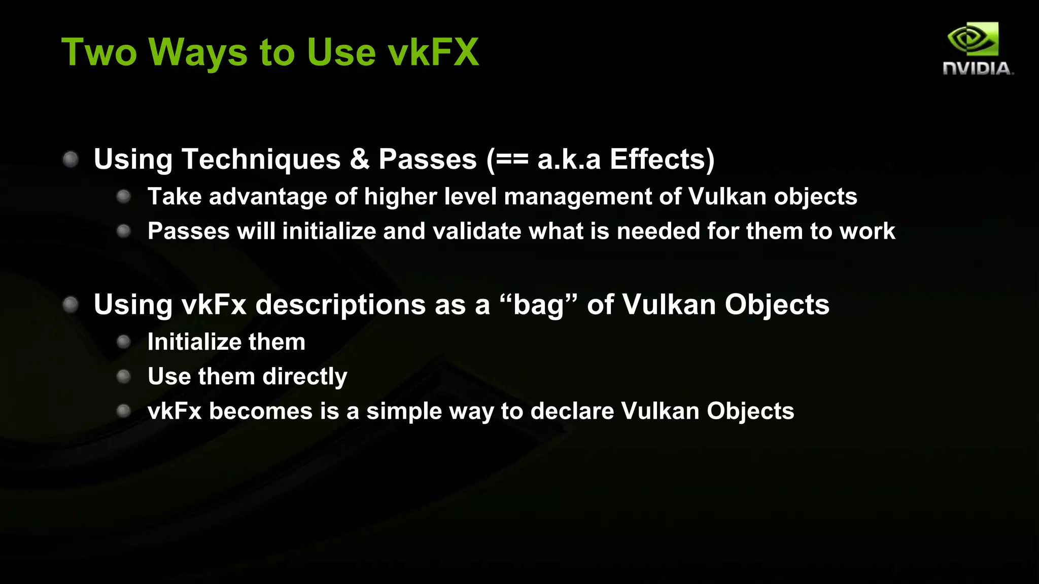 Two Ways to Use vkFX
Using Techniques & Passes (== a.k.a Effects)
Take advantage of higher level management of Vulkan objects
Passes will initialize and validate what is needed for them to work
Using vkFx descriptions as a “bag” of Vulkan Objects
Initialize them
Use them directly
vkFx becomes is a simple way to declare Vulkan Objects
 