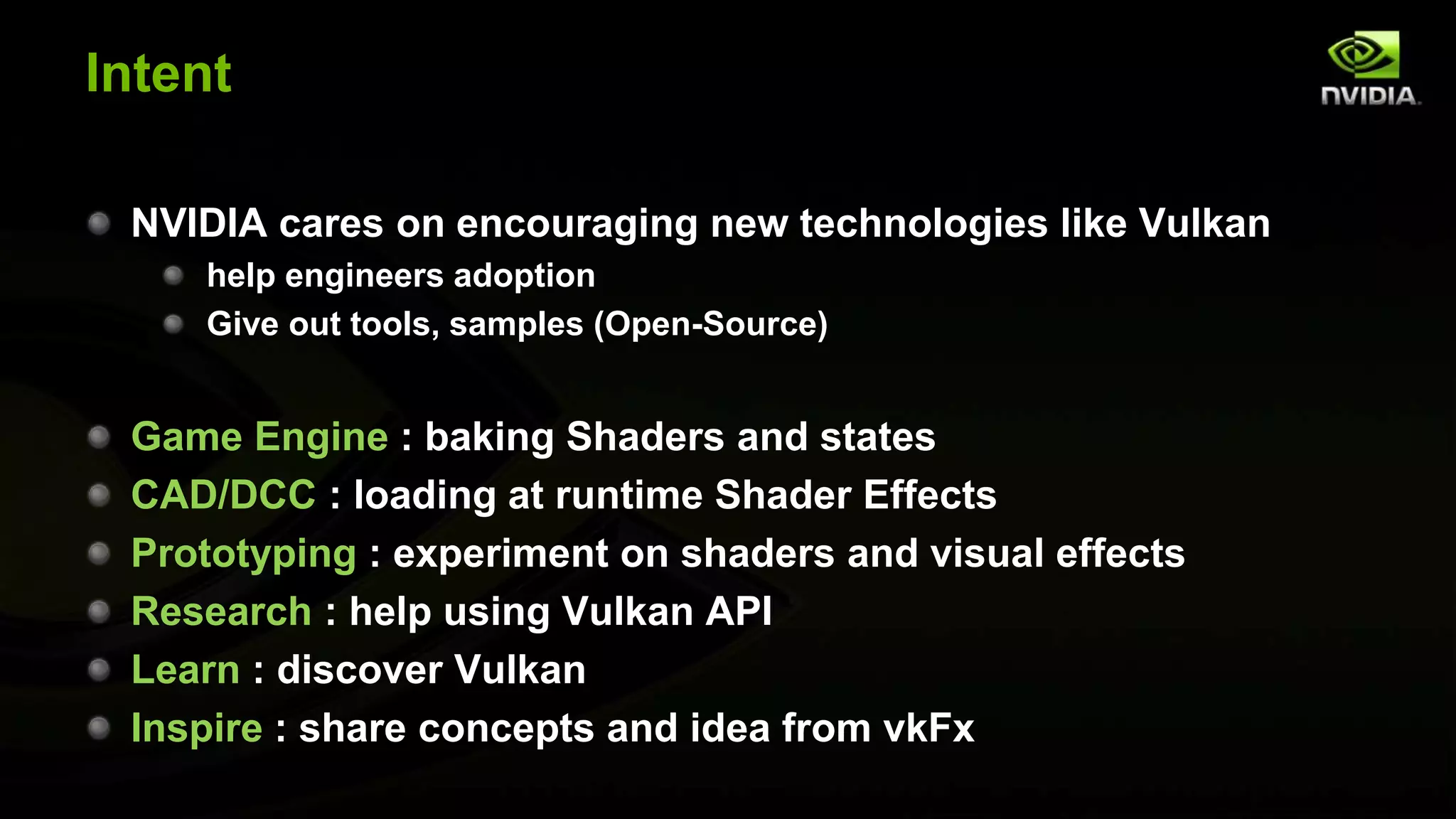 Intent
NVIDIA cares on encouraging new technologies like Vulkan
help engineers adoption
Give out tools, samples (Open-Source)
Game Engine : baking Shaders and states
CAD/DCC : loading at runtime Shader Effects
Prototyping : experiment on shaders and visual effects
Research : help using Vulkan API
Learn : discover Vulkan
Inspire : share concepts and idea from vkFx
 