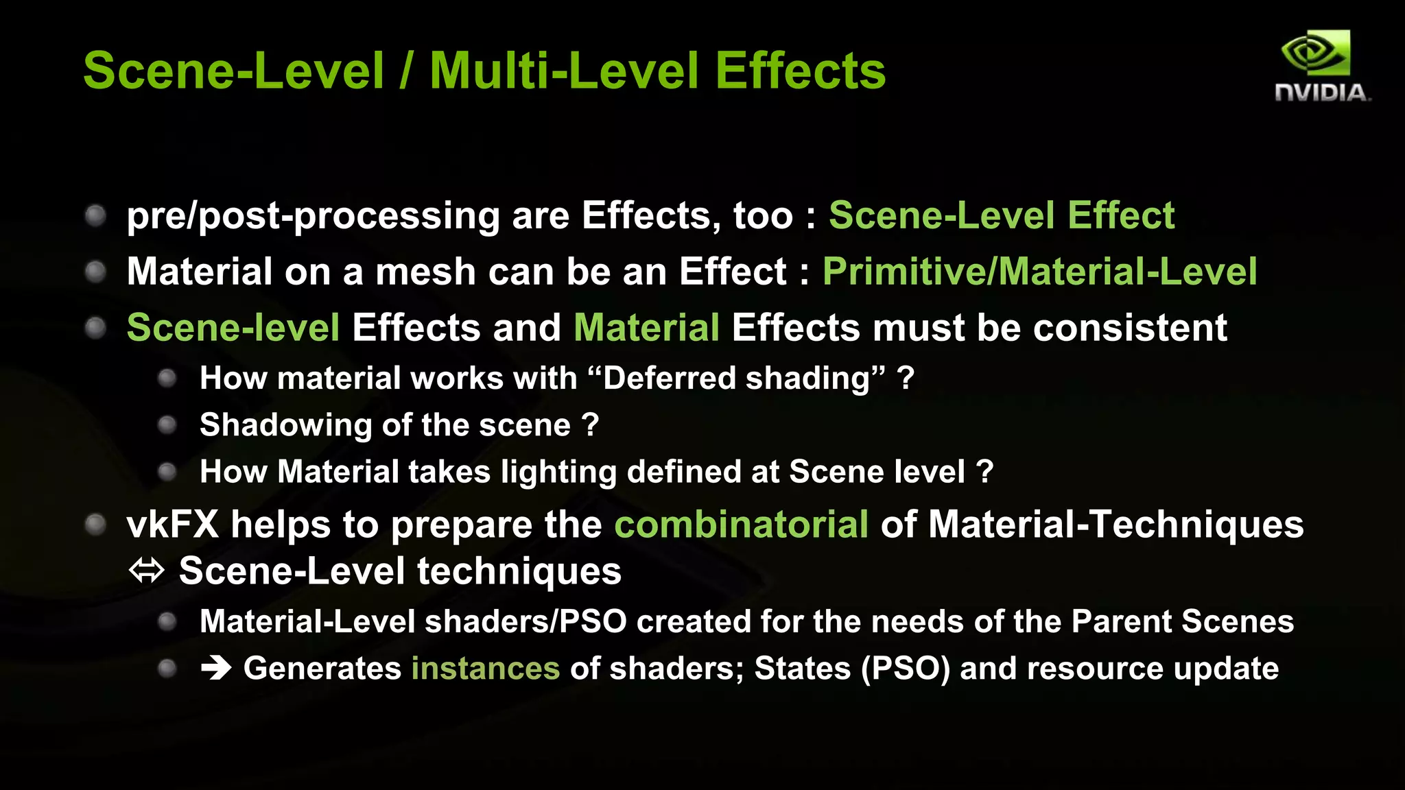 Scene-Level / Multi-Level Effects
pre/post-processing are Effects, too : Scene-Level Effect
Material on a mesh can be an Effect : Primitive/Material-Level
Scene-level Effects and Material Effects must be consistent
How material works with “Deferred shading” ?
Shadowing of the scene ?
How Material takes lighting defined at Scene level ?
vkFX helps to prepare the combinatorial of Material-Techniques
 Scene-Level techniques
Material-Level shaders/PSO created for the needs of the Parent Scenes
 Generates instances of shaders; States (PSO) and resource update
 