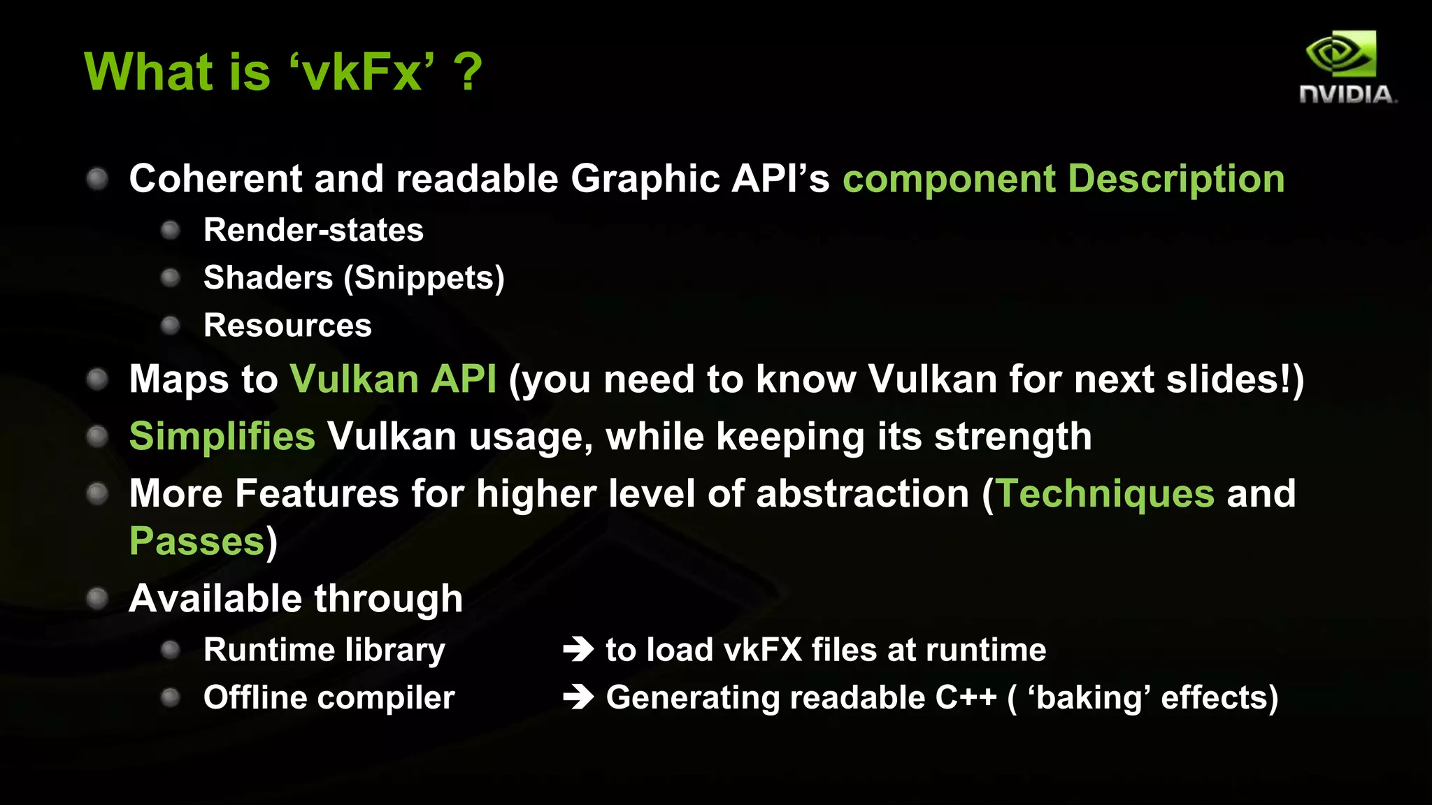 What is ‘vkFx’ ?
Coherent and readable Graphic API’s component Description
Render-states
Shaders (Snippets)
Resources
Maps to Vulkan API (you need to know Vulkan for next slides!)
Simplifies Vulkan usage, while keeping its strength
More Features for higher level of abstraction (Techniques and
Passes)
Available through
Runtime library  to load vkFX files at runtime
Offline compiler  Generating readable C++ ( ‘baking’ effects)
 