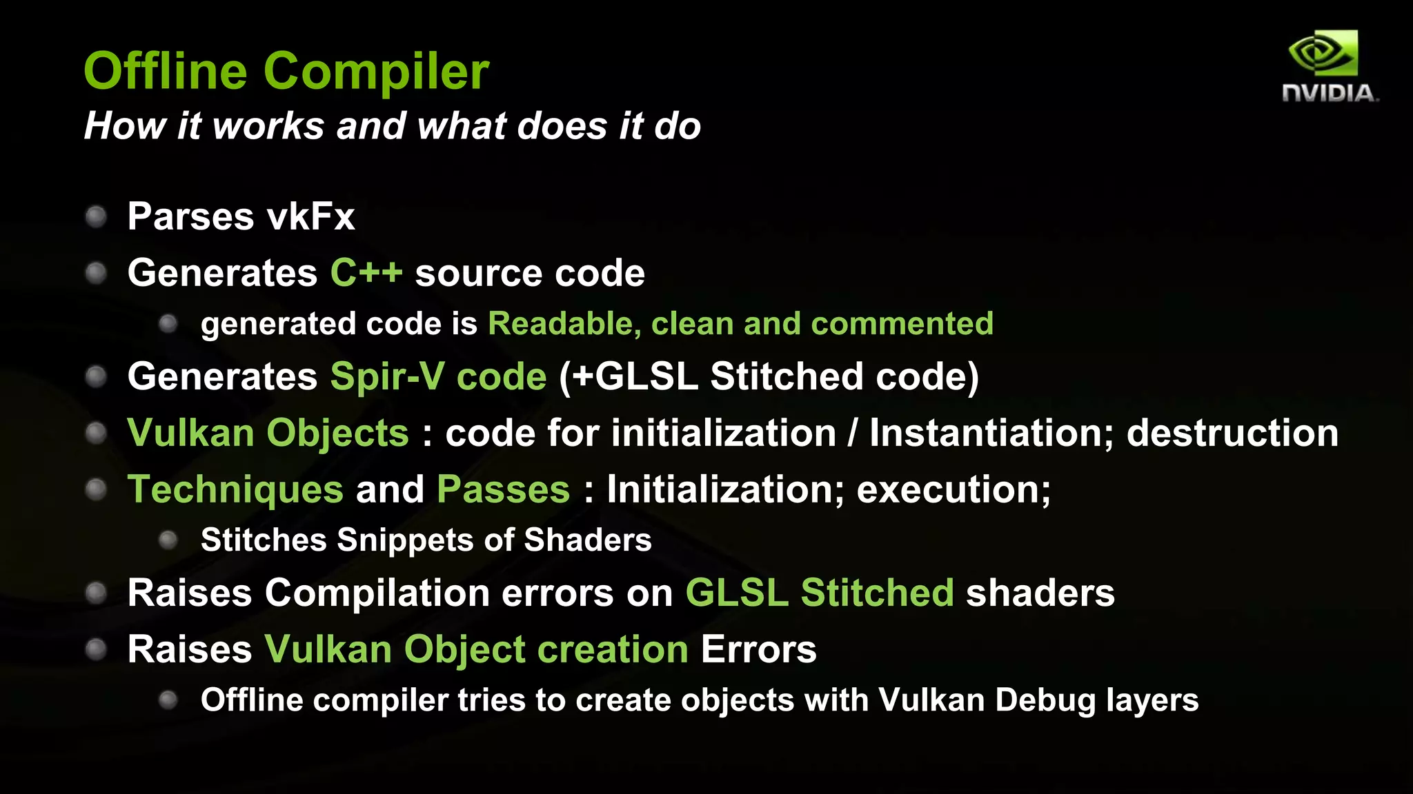Offline Compiler
How it works and what does it do
Parses vkFx
Generates C++ source code
generated code is Readable, clean and commented
Generates Spir-V code (+GLSL Stitched code)
Vulkan Objects : code for initialization / Instantiation; destruction
Techniques and Passes : Initialization; execution;
Stitches Snippets of Shaders
Raises Compilation errors on GLSL Stitched shaders
Raises Vulkan Object creation Errors
Offline compiler tries to create objects with Vulkan Debug layers
 