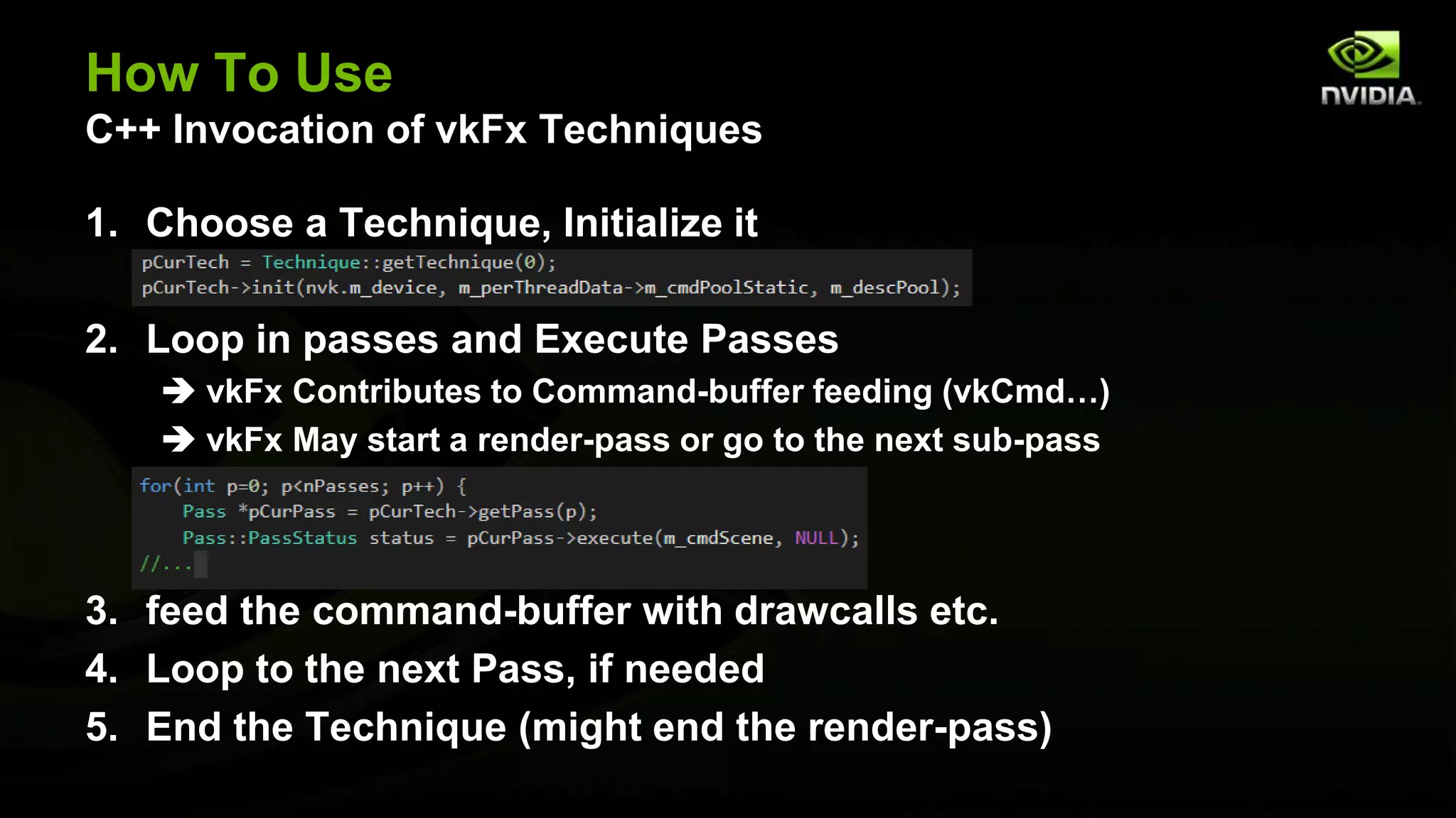 How To Use
C++ Invocation of vkFx Techniques
1. Choose a Technique, Initialize it
2. Loop in passes and Execute Passes
 vkFx Contributes to Command-buffer feeding (vkCmd…)
 vkFx May start a render-pass or go to the next sub-pass
3. feed the command-buffer with drawcalls etc.
4. Loop to the next Pass, if needed
5. End the Technique (might end the render-pass)
 