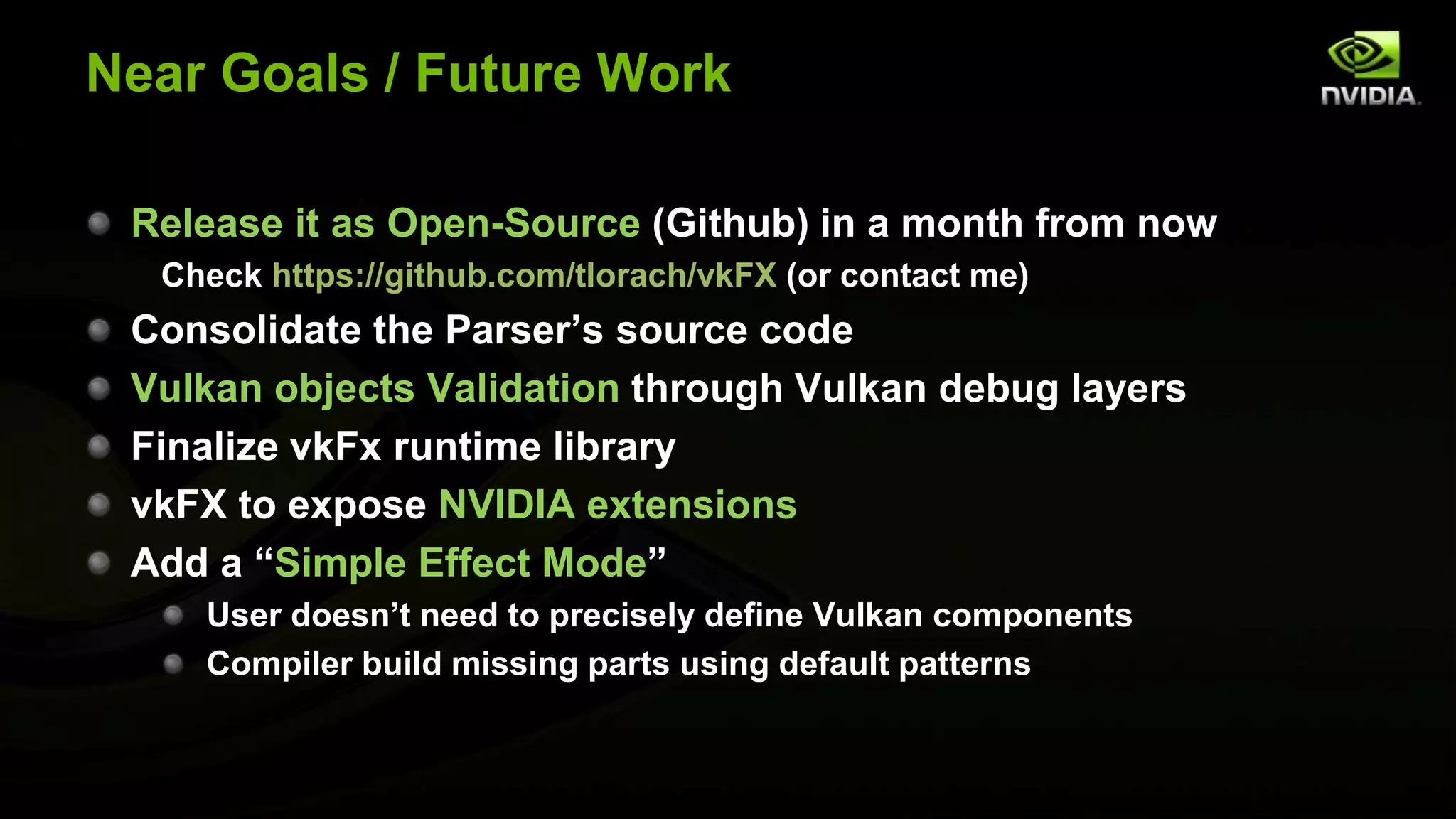 Near Goals / Future Work
Release it as Open-Source (Github) in a month from now
Check https://github.com/tlorach/vkFX (or contact me)
Consolidate the Parser’s source code
Vulkan objects Validation through Vulkan debug layers
Finalize vkFx runtime library
vkFX to expose NVIDIA extensions
Add a “Simple Effect Mode”
User doesn’t need to precisely define Vulkan components
Compiler build missing parts using default patterns
 