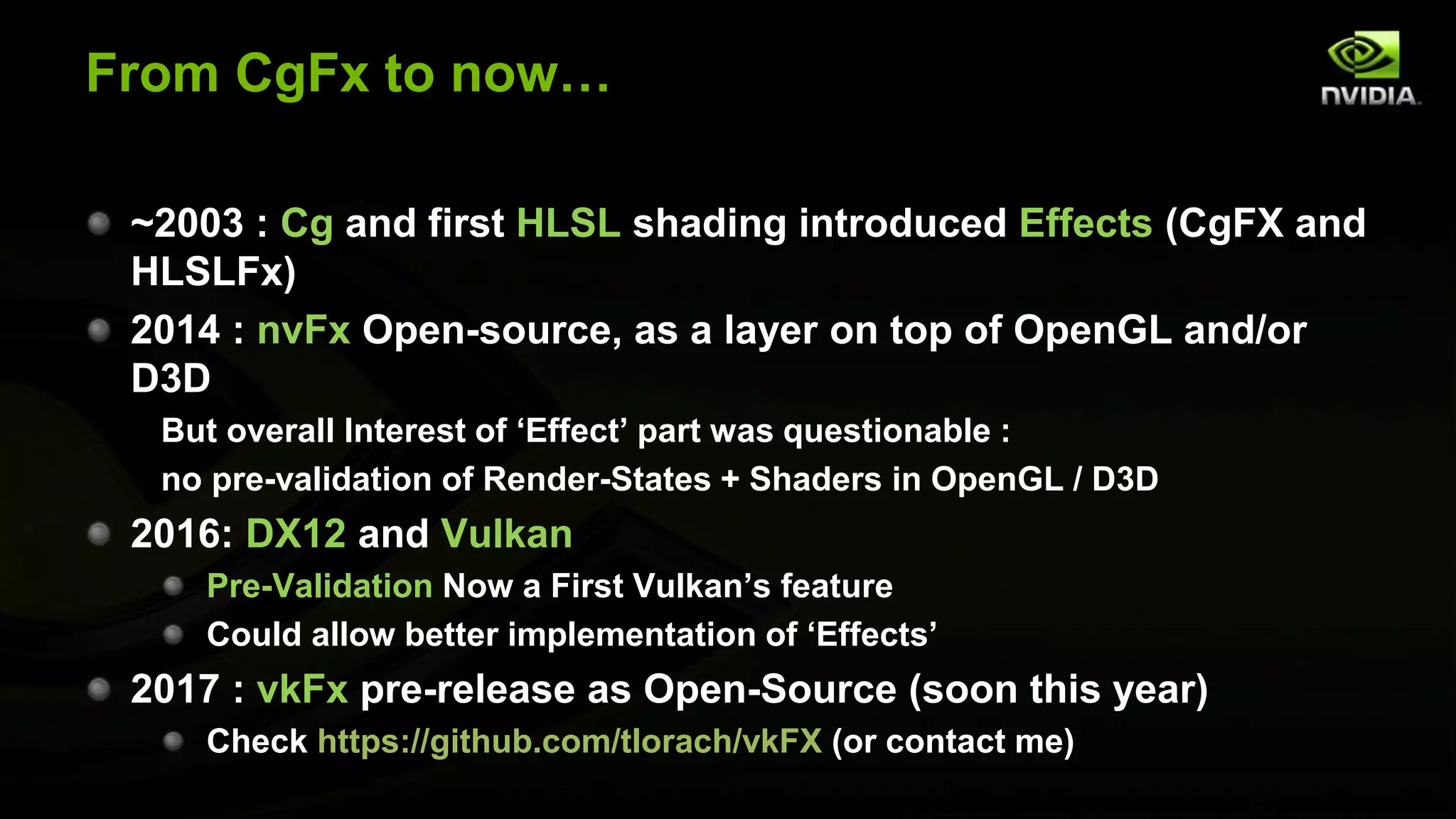 From CgFx to now…
~2003 : Cg and first HLSL shading introduced Effects (CgFX and
HLSLFx)
2014 : nvFx Open-source, as a layer on top of OpenGL and/or
D3D
But overall Interest of ‘Effect’ part was questionable :
no pre-validation of Render-States + Shaders in OpenGL / D3D
2016: DX12 and Vulkan
Pre-Validation Now a First Vulkan’s feature
Could allow better implementation of ‘Effects’
2017 : vkFx pre-release as Open-Source (soon this year)
Check https://github.com/tlorach/vkFX (or contact me)
 