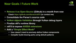 Near Goals / Future Work
Release it as Open-Source (Github) in a month from now
Check https://github.com/tlorach/vkFX (or contact me)
Consolidate the Parser’s source code
Vulkan objects Validation through Vulkan debug layers
Finalize vkFx runtime library
vkFX to expose NVIDIA extensions
Add a “Simple Effect Mode”
User doesn’t need to precisely define Vulkan components
Compiler build missing parts using default patterns
 