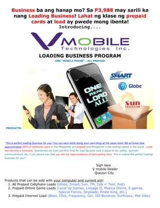 Business ba ang hanap mo? Sa P3,988 may sarili ka
      nang Loading Business! Lahat ng klase ng prepaid
            cards at load ay pwede mong ibenta!
                       Introducing....




                             LOADING BUSINESS PROGRAM
                                          ONE “MOBILE PHONE” : ALL PREPAID




 PRODUCTS!




"This a perfect loading business for you! You can earn while doing your own thing at the same time! We all know that
approximately 90% of cellphone users in the Philippines are prepaid and Philippines is the texting capital in the world. Load
has become a necessity. Sometimes we even sacrifice food for load because load is equal to our safety, survival,
communication, etc. I can assure you that you will not have problems of hard-selling here. This is indeed the perfect loading
business for you!"


                                                                            Sigh laya
                                                                          V mobile Dealer
                                                                           Quezon City

Products that can be sold with your computer and current sim:
  1. All Prepaid Cellphone Loads (Globe, Smart, Sun, TM, Talk n' Text, Red)
  2. Prepaid Online Game Loads (Level Up Games, Lineage II, Mobius Online, E-games,
                                   Special Forces, Skyblade, Pirate King, etc.)
  3. Prepaid Internet Load (Blast, Click, Frequency, Go!, ISP Bonanza, Surfmaxx, Pldt Vibe)
 