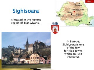 Sighisoara
Is located in the historic
 region of Transylvania.




                                In Europe,
                             Sighişoara is one
                                of the few
                              fortified towns
                               which are still
                                inhabited.
 