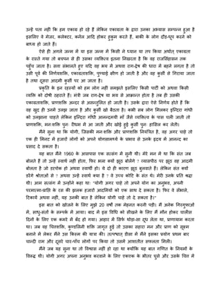 उन्हें ऩता नहीॊ क्रक हभ एकाग्र हो यहे हैं रेक्रकन एकाग्रता के द्राया उनका अभ्मास सम्ऩन्न हुआ है
इसलरए वे भेजय, करेक्टय, कनार आहद होकय हुकु भ कयते हैं, फाकी के रोग दौड-धूऩ कयने को
फाध्म हो जाते हैं।
ऐसे ही अगरे जन्भ भें मा इस जन्भ भें क्रकसी ने ध्मान मा तऩ क्रकमा अथाात ् एकाग्रता
के यास्ते गमा तो फचऩन से ही उसका व्मक्तित्व इतना प्तनखयता है क्रक वह याजलसॊहासन तक
ऩहुॉच जाता है। सत्ता सॊबारते हुए महद वह बम भें अथवा याग-द्रेष की धाया भें फहने रगता है तो
उसी ऩूवा की प्तनणामशक्ति, एकाग्रताशक्ति, ऩुण्माई ऺीण हो जाती है औय वह कु सी से चगयामा जाता
है तथा दूसया आदभी कु सी ऩय आ जाता है।
प्रकृ प्तत के इन यहस्मों को हभ रोग नहीॊ सभझते इसलरए क्रकसी ऩाटी को अथवा क्रकसी
व्मक्ति को दोषी ठहयाते हैं। भॊत्री जफ याग-द्रेष मा बम से आक्रान्त होता है तफ ही उसकी
एकाग्रताशक्ति, प्राणशक्ति अन्दय से असन्तुलरत हो जाती है। उसके द्राया ऐसे प्तनणाम होते हैं क्रक
वह खुद ही उनभें उरझ जाता है औय कु सी खो फैठता है। कबी सफ रोग लभरकय इग्न्दया गाॊधी
को उरझाना चाहते रेक्रकन इग्न्दया गाॉधी आनन्दभमी भाॉ जैसे व्मक्तित्व के ऩास चरी जाती तो
प्राणशक्ति, भन्शक्ति ऩुन् यीधभ भें आ जाती औय खोई हुई कु सी ऩुन् हालसर कय रेती।
भैंने सुना था क्रक मोगी, ग्जसकी भन्शक्ति औय प्राणशक्ति प्तनमॊत्रत्रत है, वह अगय चाहे तो
एक ही लभनट भें हजायों रोगों को अऩने मोगसाभ्मा के प्रबाव से उनके रृदम भें आनन्द का
प्रसाद दे सकता है।
मह फात भैंने 1960 के आसऩास एक सत्सॊग भें सुनी थी। भेये भन भें था क्रक सॊत जफ
फोरते हैं तो उन्हें स्वाथा नहीॊ होता, क्रपय बरा क्मों झूठ फोरेंगे ? व्मासऩीठ ऩय झूठ वह आदभी
फोरता है जो डयऩोक हो अथवा स्वाथी हो। मे दो ही कायण झूठ फुरवाते हैं। रेक्रकन सॊत क्मों
डयेंगे श्रोताओॊ से ? अथवा उन्हें स्वाथा क्मा है ? वे उच्च कोहट के सॊत थे। भेयी उनके प्रप्तत श्रिा
थी। आभ सत्सॊग भें उन्होंने कहा था् "मोगी अगय चाहे तो अऩने मोग का अनुबव, अऩनी
ऩयभात्भा-प्राप्तद्ऱ के यस की झरक हजायों आदलभमों को एक साथ दे सकता है। क्रपय वे सॉबारे,
हटकामें अथवा नहीॊ, मह उनकी फात है रेक्रकन मोगी चाहे तो दे सकता है।"
इस फात को खोजने के लरए भुझे 20 वषों तक भेहनत कयनी ऩडी। भैं अनेक चगयगुपाओॊ
भें, साधु-सॊतों के सम्ऩका भें आमा। फाद भें इस ववचध को सीखने के लरए भैं भौन होकय चारीस
हदनों के लरए एक कभये भें फॉद हो गमा। आहाय भें लसपा थोडा-सा दूध रेता था, प्राणामाभ कयता
था। जफ वह चचत्तशक्ति, कु ण्डलरनी शक्ति जागृत हुई तो उसका सहाया भन औय प्राण को सूक्ष्भ
फनाने भें रेकय भैंने उस क्रकस्भ की मात्रा की। तत्ऩद्ळात ् डीसा भें भैंने इसका प्रमोग प्रथभ फाय
चान्दी याभ औय दूसये चाय-ऩाॉच रोगों ऩय क्रकमा तो उसभें आशातीत सपरता लभरी।
भैंने जफ मह सुना था तो ववद्वास नहीॊ हो यहा था क्मोंक्रक मह फात गखणत के प्तनमभों के
ववरूि थी। मोगी अगय अऩना अनुबव कयवाने के लरए एकएक के बीतय घुसे औय उसके चचत्त भें
 