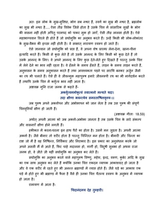 अत् इस रोक के सुख-सुववधा, बोग सफ नद्वय हैं, स्वगा का सुख बी नद्वय है, ब्रह्मरोक
का सुख बी नद्वय है..... ऐसा तीव्र वववेक ग्जसे होता है उसके चचत्त भें साॊसारयक सुखों के बोग
की वासना नहीॊ होती अवऩतु ऩयभऩद को ऩाकय भुि हो जाएॉ, ऐसी तीव्र रारसा होती है। ऐसे
भहाबाग्मवान ववयरे ही होते हैं जो सद्योभुक्ति का अनुबव कयते हैं। उन्हें क्रकसी बी रोक-रोकाॊतय
के सुख-वैबव की इच्छा नहीॊ होती है। वे साऺात ् नायामण स्वरूऩ हो जाते हैं।
ऐसे ऻानवान जो सद्योभुक्ति को प्राद्ऱ हैं, वे अऩना शेष प्रायब्ध रेना-देना, खाना-ऩीना
इत्माहद कयते हैं। क्रकसी से कु छ रेते हैं तो उसके आनन्द के लरए क्रकसी को कु छ देते हैं तो
उसके आनन्द के लरए। वे अऩने आनन्द के लरए कु छ देते-रेते हुए हदखते हैं ऩयन्तु उनके चचत्त
भें रेने देने का बाव नहीॊ यहता है। वे हॉसने के सभम हॉसते हैं, ताडन के सभम ताडन कयते हैं,
अनुशासन के सभम अनुशासन कयते हैं तथा आवश्मकता ऩडने ऩय सायचथ फनकय अजुान जैसों
का यथ बी चराते हैं। ऐसे ही वे जीवन्भुि भहाऩुरूष हभाये जीवनरूऩी यथ का बी भागादशान कयते
हैं तथावऩ उनके चचत्त भें कत्तृात्व बाव नहीॊ आता है।
अद्शावक्र भुप्तन याजा जनक से कहते हैं-
अकत्तृात्वभभोकृ त्वॊ स्वात्भनो भन्मते मदा।
तदा ऺीणा बवन्त्मेव सभस्ताग्द्ळत्तवृत्तम्।।
जफ ऩुरूष अऩने अकत्तााऩन औय अबोिाऩन को जान रेता है तफ उस ऩुरूष की सॊऩूणा
चचत्तवृवत्तमाॉ ऺीण हो जाती हैं।
(अद्शावक्र गीता् 18.59)
अथाात ् अऩनी आत्भा को जफ अकत्ताा-अबोिा जानता है तफ उसके चचत्त के साये सॊकल्ऩ
औय वासनाएॉ ऺीण होने रगती हैं।
हकीकत भें कयना-धयना इन हाथ ऩैयों का होता है। उसभें भन जुडता है। अऩनी आत्भा
अकत्ताा है। जैसे फीभाय तो शयीय होता है ऩयन्तु चचग्न्तत भन होता है। फीभायी औय चचन्ता का
दृद्शा जो भैं है वह प्तनग्द्ळन्त, प्तनववाकाय औय प्तनयाकाय है। इस प्रकाय का अनुसॊधान कयके जो
अऩने असरी भैं भें आते हैं, क्रपय चाहे भदारसा हो, गागी हो, ववदुषी सुरबा हो अथवा याजा
जनक हो, वे जीते जी महीॊ सद्योभुक्ति का अनुबव कय रेते हैं।
सद्योभुक्ति का अनुबव कयने वारे भहाऩुरूष ववष्णु, भहेश, इन्द्र, वरूण, कु फेय आहद के सुख
का एक साथ अनुबव कय रेते हैं क्मोंक्रक उनका चचत्त एकदभ व्माऩक आकाशवत ् हो जाता है
औय वे एक शयीय भें यहते हुए बी अनन्त ब्रह्माण्डों भें व्माद्ऱ होते हैं। जैसे घडे का आकाश एक
घडे भें होते हुए बी ब्रह्माण्ड भें पै रा है वैसे ही उनका चचत्त चैतन्म स्वरूऩ के अनुबव भें व्माऩक
हो जाता है।
याभामण भें आता है-
चचदानॊदभम देह तुम्हायी।
 