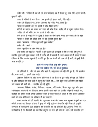 कफीय जी् "भॊत्रत्रमों से कह दो क्रक अफ लसॊहासन ऩय भैं फैठता हूॉ। अफ भेयी आऻा चरेगी,
तुम्हायी नहीॊ।"
याजा ने भॊत्रत्रमों से कह हदमा् "अफ इनकी ही आऻा भानें, भेयी नहीॊ।"
कफीय जी लसॊहासन ऩय आसन जभाकय फैठ गमे। क्रपय आऻा दी।
"याजा को दाहहनी ओय के खम्बे से फाॉध हदमा जाए।"
भॊत्रत्रमों ने आदेश का ऩारन कय याजा को फाॉध हदमा। कफीय जी ने दूसया आदेश हदमा्
"ऩॊक्तडत जी को फाॉमी ओय के खम्बे से फाॉध दो।"
एक खम्बे से ऩॊक्तडत को व दूसये से याजा को फाॉध हदमा गमा। अफ कफीय जी ने कहा्
"याजन ! ऩॊक्तडत को आऻा कयो क्रक मह तुभको छु डवा दे।"
याजा् "भहायाज ! ऩॊक्तडत भुझे नहीॊ छु डा सकें गे।"
कफीय जी् "क्मों ?"
याजा् "इसलरए वे स्वमॊ फॉधे हुए हैं।"
तफ कफीय जी कहते है् "याजन ! तुभ इतना तो सभझते हो क्रक वे स्वमॊ फॉधे हुए हैं,
इसलरए तुम्हें नहीॊ छु डा सकते। ऐसे ही शयीय को भैं भानते हैं, अन्त्कयण को भैं भानते हैं तथा
दक्षऺणा के लरए सत्सॊग सुनाते हैं तो फॉधे हुए हैं। उन फेचाये को ऻान तो है नहीॊ, वे तुम्हें कै से
ऻान कयाएॉगे ?"
फन्धे को फन्धा लभरे, छू टे कौन उऩाम।
सेवा कय प्तनफान्ध की, ऩर भें दे छु डाम।।
जो इग्न्द्रमों से, शयीय से, भन औय कभा से, कत्तृात्वबाव से नहीॊ फॉधे हुए हैं, ऐसे ब्रह्मवेत्ता
की आऻा भानो..... उनकी सेवा कयो।
अद्शावक्र प्तनफान्ध थे औय जनक अचधकायी थे तो फॉधन से छू ट गमे। शुकदेव जी प्तनफान्ध
थे औय ऩयीक्षऺत की सात हदन भें भृत्मु होने वारी थी..... उसे दूसये कोई आकषाण नहीॊ हदखे
औय वासना बी नहीॊ थी..... इसलरए हो गई भुक्ति।
ऻानवान, प्तनफान्ध, असॊग, प्तनववाकाय, व्माऩक, सग्च्चदानॊद, प्तनत्म, शुि, फुि औय भुि
स्वबावमुि, भहाऩुरूषों का चचन्तन अथवा उनकी चचाा कयने से, उनकी स्नेहभमी चेद्शाओॊ का,
वातााओॊ का फमान कयने अथवा अहोबाव कयने से चचत्त ऩावन हो जाता है तथा उनका अहोबाव
कयने से रृदम बक्तिबाव एवॊ ऩववत्रता से बय जाते हैं।
याजा खटवाॊग फडे ही प्रताऩी औय ऩुण्मात्भा याजा थे। उनका नाभ सुनकय शत्रुओॊ का रृदम
काॉऩने रगता था। देवासुय सॊग्राभ भें इन्द्र को कोई सुमोग्म सेनाऩप्तत नहीॊ लभरा तो उन्होंने
बूभण्डर के भहाप्रताऩी याजा खटवाॊग को सेनाऩप्तत का ऩद सॉबारने हेतु अनुयोध क्रकमा था।
उल्रेखनीम है क्रक देवताओॊ का एक हदन भनुष्म का एक वषा होता है। अत् कई भानवीम वषा
 