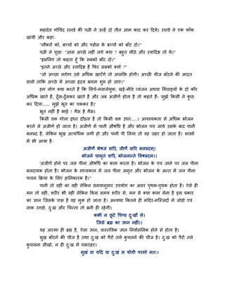 भहादेव गोववॊद यानडे की ऩत्नी ने उन्हें दो तीन आभ काट कय हदमे। यानडे ने एक पाॉक
खामी औय कहा्
"नौकयों को, फच्चों को औय ऩडोस के फच्चों को फाॉट दो।"
ऩत्नी ने ऩूछा् "आभ अच्छे नहीॊ रगे क्मा ? फहुत भीठे औय स्वाहदद्श तो थे।"
"इसलरए तो कहता हूॉ क्रक सफको फाॉट दो।"
"इतने अच्छे औय स्वाहदद्श हैं क्रपय सफको क्मो ?"
"जो अच्छा रगेगा उसे अचधक खाएॉगे तो आसक्ति होगी। अच्छी चीज फाॉटने की आदत
डारो ताक्रक अच्छे भें अच्छा रृदम फनना शुरू हो जाए।"
हभ रोग क्मा कयते हैं क्रक लभचा-भसारेमुि, खट्टे-भीठे व्मॊजन अथवा लभठाइमों के दो कौय
अचधक खाते हैं, ठूॉस-ठूॉसकय खाते हैं औय जफ अजीणा होता है तो कहते हैं- 'भुझे क्रकसी ने कु छ
कय हदमा...... भुझे बूत का चककय है।'
बूत नहीॊ है बाई ! गैस है गैस।
क्रकसी वि गोरा इधय दौडता है तो क्रकसी वि उधय.....। आवश्मकता से अचधक बोजन
कयने से अजीणा हो जाता है। अजीणा भें ऩानी औषचध है औय बोजन ऩच जामे उसके फाद ऩानी
फरप्रद है, रेक्रकन बूख अत्मचधक रगी हो औय ऩानी ऩी लरमा तो वह जहय हो जाता है। शास्त्रों
भें बी आमा है्
अजीणे बेषजॊ वारय, जीणे वारय फरप्रदभ्।
बोजने चाभृतॊ वारय, बोजनान्ते ववषप्रदभ।।
'अजीणा होने ऩय जर ऩीना औषचध का काभ कयता है। बोजन के ऩच जाने ऩय जर ऩीना
फरदामक होता है। बोजन के भध्मकार भें जर ऩीना अभृत औय बोजन के अन्त भें जर ऩीना
ऩाचन क्रक्रमा के लरए हाप्तनकायक है।"
ऩानी तो वही का वही रेक्रकन सभमानुसाय उऩमोग का असय ऩृथक-ऩृथक होता है। ऐसे ही
भन तो वही, शयीय बी वही रेक्रकन क्रकस सभम शयीय से, भन से क्मा काभ रेना है इस प्रकाय
का ऻान ग्जसके ऩास है वह भुि हो जाता है। अन्मथा क्रकतने ही भॊहदय-भग्स्जदों भें जोडो एवॊ
नाक यगडो, दु्ख औय चचन्ता तो फनी ही यहेगी।
कबी न छू टे वऩण्ड दु्खों से।
ग्जसे ब्रह्म का ऻान नहीॊ।।
मह आत्भा ही ब्रह्म है, ऐसा ऻान, वास्तववक ऻान प्तनवाासप्तनक होने से होता है।
सुख फाॉटने की चीज है तथा दु्ख को ऩैयों तरे कु चरने की चीज है। दु्ख को ऩैयों तरे
कु चरना सीखो, न ही दु्ख भें घफयाहट।
सुखॊ वा महद वा दु्खॊ स मोगी ऩयभो भत्।
 