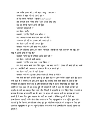 एक व्मक्ति आमा औय उसने कहा् "फाऩू ! जम-जम।"
फाफाजी ने कहा् "हहन्दी जानते हो ?"
तो वह फोरा् "फाफाजी ! हहन्दी I don’t know."
तफ फाफाजी फोरे् "क्रपय क्मा ? तुभ हहन्दी सीख रो।
जफ वह हहन्दी ऩढकय आमा तो ऩूछा्
"याभामण जानते हो ?"
वह फोरा् "नहीॊ।"
फाफाजी् "तो क्रपय हहन्दी क्मा सीखा ?"
वह याभामण ऩढकय आमा तफ फाफा जी फोरे्
"याभामण तो ऩढी ऩय उसका अथा जानते हो ?"
वह फोरा् "अथा तो नहीॊ जानता हूॉ।"
फाफाजी् "तो क्रपय अथा सीख कय आओ।"
वह अथा सीखकय आमा औय फोरा् "फाफाजी ! हहन्दी बी ऩढी, याभामण बी ऩढी, सफ
माद है, उसके अथा बी माद हैं।"
फाफाजी् "अथा माद है रेक्रकन अभर कयते हो ?"
वह फोरा् "अबी तो नहीॊ कयता।"
फाफाजी् "तो क्रपय क्मा ऩढा ? क्मा क्रकमा ?"
वह थोडा अभर कयने रगा क्रपय ऩूछा् "अफ क्मा हार है ? अभर तो कयते हो ऩय अऩने
द्राया चाय आदलभमों को याभामण मा बागवत की तयप रगाते हो ?"
वह फोरा् "नहीॊ, वह तो नहीॊ होता।"
फाफाजी् "तो क्रपय तुम्हाया अभर कयना तो फेकाय हो गमा।"
एक फात का ऩहरे सभथान होता है तो उसी फात का आगे चरकय खॊडन होता है। खॊडन
क्मों होता है ? क्मोंक्रक उसे औय आगे फढाना है। इसलरए कबी-कबी शास्त्र भें आता है क्रक
गणऩप्तत जी द्रायऩार होकय फैठे थे औय लशवजी ने क्रोध से उनका लशयोच्छेद कय हदमा। भाॉ
ऩावाती को ऩता चरा तो वह नायाज हुई तो लशवजी ने गणों से कहा क्रक क्रकसी का लसय रे
आओ। वे हाथी का भस्तक रेकय आमे औय लशवजी ने गणऩप्तत के ऊऩय त्रफठा हदमा तो हाथी के
भस्तक के वजन से गणऩप्तत का ऩेट फाहय आ गमा। जो बगवान हाथी का भस्तक सेट कय
सकते हैं वे क्मा चगया हुआ भस्तक 'सेट नहीॊ कय सकते ? रेक्रकन ऩुयाणों भें ऐसी कई
आद्ळमाजनक घटनाएॉ ताक्रक रोग शॊका-सभाधान के लरए भहाऩुरूषों के ऩास ऩहुॉचे। कु छ ऐसी
घटनाएॉ हैं क्रक ग्जनभें आध्माग्त्भक सॊके त हैं। इन ऩौयाखणक घटनाओॊ को सभझने के लरए हभ
तत्त्ववेत्ता भहाऩुरूषों के द्राय ऩय ऩहुॉचे इसीलरए कबी-कबी ऐसी आद्ळमाजनक घटनाएॉ ऩुयाणों भें
आती हैं।
 