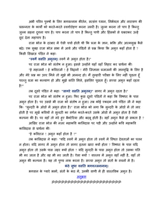अबी ऩववत्र ऩुरूषों के लरए बगवन्नाभ कीतान, सत्सॊग ध्मान, प्तनबामता औय नायामण की
प्रसन्नता के कामों को कयते-कयते स्वगाायोहण कयना जरूयी है। जुल्भ कयना तो ऩाऩ है क्रकन्तु
जुल्भ सहना दुगना ऩाऩ है। ऩाऩ कयना तो ऩाऩ है क्रकन्तु ऩाऩी औय हहॊसकों से घफयाकय उन्हें
छू ट देना भहाऩाऩ है।
याजा बोज के दयफाय भें ऐसी चचाा होती थी क्रक प्रजा के ऻान, बक्ति औय आत्भसुख कै से
फढे। एक सुफह याजा बोज सबा भें आमे औय ऩॊक्तडतों से प्रद्ल क्रकमा क्रक अभृत कहाॉ होता है ?
क्रकसी लसखाऊ ऩॊक्तडत ने कहा्
"स्वगे वसप्तत अभृतभ्। स्वगा भें अभृत होता है।"
ऩय याजा बोज को सॊतोष न हुआ। इससे उन्होंने महाॉ वहाॉ प्तनहाय कय प्राथाना की्
"हे भहाजनों ! हे कववयाजों ! हे ववद्रानों ! भेयी ग्जऻासा प्रजाजनों की ऻानवृवि के लरए है
औय भेये प्रद्ल का उत्तय लभरे तो भुझे बी आनन्द हो। भैं तुम्हायी ऩयीऺा के लरए नहीॊ ऩूछता हूॉ
ऩयन्तु प्रजा का कल्माण हो औय भुझे शाॊप्तत लभरे, इसलरए ऩूछता हूॉ। सच्चा अभृत कहाॉ यहता
है?"
तफ दूसये ऩॊक्तडत ने कहा् "सागये वसप्तत अभृतभ ्।" सागय भें अभृत यहता है।"
ऩय याजा बोज को सॊतोष न हुआ। क्रपय कु छ दूसये ऩॊक्तडतों ने कहा क्रक ववषधय के ऩास
अभृत होता है। ऩय उससे बी याजा को सॊतोष न हुआ। तफ कोई एकदभ नमे ऩॊक्तडत जी ने कहा
क्रक् "सुन्दयी के ओठों भें अभृत होता है।" याजा बोज को रगा क्रक सुन्दयी के ओठों भें तो राय
होती है ऩय भूखा कववमों ने सुन्दयी का वणान कयते-कयते उसके ओठों भें अभृत होता है ऐसी
कल्ऩना की है। ऩय वहाॉ तो भये हुए फैक्टेरयमा औय फदफू होती है। वहाॉ अभृत कै से हो सकता है ?
आखखय याजा बोज की नजय भहाकवव कालरदास ऩय ऩडी औय उन्होंने कवव भहाकवव
कालरदास से प्राथाना की्
"हे कववयाज ! अभृत कहाॉ होता है ?"
तफ कालरदास ने कहा् "महद स्वगा भें अभृत होता तो स्वगा भें ग्स्थत देवताओॊ का ऩतन
न होता। महद सागय भें अभृत होता तो सागय इतना खाया क्मों होता ? ववषधय के ऩास महद
अभृत होता तो उसके ऩास जहय क्मों होता ? महद सुन्दयी के ऩास अभृत होता तो उसका ऩप्तत
बी भय जाता है औय वह बी भय जाती है। ऐसा क्मों ? वास्तव भें अभृत वहाॉ नहीॊ है, वहाॉ तो
अभृत की कल्ऩना है। मह तो ऩुण्म नाश कयना है। सच्चा अभृत तो सॊतों के वचनों भें है।
कॊ ठे सुधा वसप्तत बगवज्जनानाभ ्।
बगवान के प्माये बिों, सॊतों के कॊ ठ भें, उनकी वाणी भें ही वास्तववक अभृत है।
अनुक्रभ
ॐॐॐॐॐॐॐॐॐॐॐॐॐॐॐॐॐॐॐॐॐॐ
 