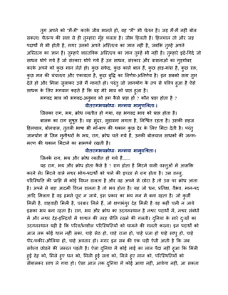 तुभ अऩने को ''भैं-भैं'' कयके जीव भानते हो, वह ''भैं'' बी चेतन है। जड भैं-भैं नहीॊ फोर
सकता। चैतन्म की सत्ता से ही तुम्हाया भुॉह चरता है। जीब हहरती है। हहरचार तो औय जड
ऩदाथों भें बी होती है, भगय उनको अऩने अग्स्तत्व का ऻान नहीॊ है, जफक्रक तुम्हें अऩने
अग्स्तत्व का ऻान है। तुम्हाये वास्तववक अग्स्तत्व का ऻान तुम्हें बी नहीॊ है। तुम्हाये इदा-चगदा जो
साधन थोऩे गमे हैं जो सॊस्काय थोऩे गमे हैं उन साधन, सॊस्काय औय वासनाओॊ का गुडगोफय
कयके अऩने को कु छ भान रेते हो। कु छ सपे द, कु छ कारे फार हैं, कु छ हाड-भाॊस है, कु छ यि,
कु छ भन की चॊचरता औय एकाग्रता है, कु छ फुवि का प्तनणाम-अप्तनणाम है। इन सफको सत्ता तुभ
देते हो औय लभरा जुराकय उसे भैं भानते हो। ऩयॊतु जो ऻानमोग के तऩ से ऩववत्र हुआ है ऐसे
साधक के लरए बगवान कहते हैं क्रक वह भेये बाव को प्राद्ऱ हुआ है।
बगवद बाव को बगवद-अनुबव को हभ कै से प्राद्ऱ हों ? कौन प्राद्ऱ होता है ?
वीतयागबमक्रोधा् भन्भमा भाभुऩाचश्रता्।
ग्जसका याग, बम, क्रोध व्मतीत हो गमा, वह बगवद बाव को प्राद्ऱ होता है।
फारक का याग सुषुद्ऱ है। वह सुॊदय, सुहावना रगता है, प्तनग्द्ळॊत यहता है। उसकी सहज
हहरचार, फोरचार, तुतरी बाषा बी भाॉ-फाऩ की थकान कु छ देय के लरए लभटा देती है। ऩयॊतु
ऻानमोग से ग्जन भुनीद्वयों के बम, याग, क्रोध चरे गमे हैं, उनकी फोरचार साधकों की जन्भ-
भयण की थकान लभटाने का साभ्मा यखती है।
वीतयागबमक्रोधा् भन्भमा भाभुऩाचश्रता्।
ग्जनके याग, बम औय क्रोध व्मतीत हो गमे हैं......
मह याग, बम औय क्रोध होता कै से है ? याग होता है लभटने वारी वस्तुओॊ भें आसक्ति
कयने से। लभटने वारे नद्वय बोग-ऩदाथों को ऩाने की इच्छा से याग होता है। उस वस्तु,
ऩरयग्स्थप्तत की प्राप्तद्ऱ भें कोई ववघ्न डारता है औय वह अऩने से छोटा है तो उस ऩय क्रोध आता
है। अऩने से फडा आदभी ववघ्न डारता है तो बम होता है। मह जो धन, प्रप्ततद्षा, वैबव, भान-ऩद
आहद लभरता है वह हभसे छू ट न जामे, इस प्रकाय का बम भन भें फना यहता है। जो कु सी
लभरी है, वाहवाही लभरी है, घयफाय लभरे हैं, जो ऺणबॊगुय देह लभरी है वह कहीॊ चरी न जामे
इसका बम फना यहता है। याग, बम औय क्रोध का उदगभस्थान है नद्वय ऩदाथों भें, नद्वय सॊफॊधों
भें औय नद्वय देह-इग्न्द्रमों भें शाद्वत की तयह प्रीप्तत यखने की गरती। दुप्तनमा के साये दु्खों का
उदगभस्थान मही है क्रक ऩरयवतानशीर ऩरयग्स्थप्ततमों को थाभने की गरती कयना। इन ऩदाथों को
आज तक कोई थाभ नहीॊ सका, चाहे सेठ हो, चाहे याजा हो, चाहे प्रजा हो चाहे साधु हो, चाहे
ऩीय-पकीय-औलरमा हो, चाहे अवताय हो। भगय इन सफ की एक घडी ऐसी आती है क्रक जफ
सवास्व छोडने की जरूयत ऩडती है। ऐसा दुप्तनमा भें कोई भाई का रार ऩैदा नहीॊ हुआ क्रक लभरी
हुई देह को, लभरे हुए धन को, लभरी हुई सत्ता को, लभरे हुए भान को, ऩरयग्स्थप्ततमों को
सॉबारकय साथ रे गमा हो। ऐसा आज तक दुप्तनमा भें कोई आमा नहीॊ, आमेगा नहीॊ, आ सकता
 