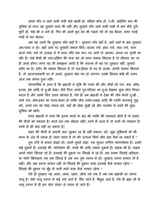 अऩने गाॉव न जाने वारी गाडी बरे खारी हो, फहढमा कोच हो, ए.सी. डाईप्तनॊग काय की
सुववधा हो भगय वह तुम्हाये काभ की नहीॊ औय तुम्हाये गाॉव जाने वारी गाडी भें बरे सीटें टूटी-
पू टीॊ हों, ऩॊखे बी न रगे हों, क्रपय बी उसभें कू द कय बी चढना ऩडे तो चढ फैठना, भगय ऩयाई
गाडी भें भत फैठना।
अफ मह जानो क्रक तुम्हाया गाॉव कहाॉ है ? तुम्हाया गाॉव वहाॉ है, जहाॉ जाने के फाद तुम्हाया
अध्ऩतन न हो। जहाॉ जाने ऩय तुम्हायी थकान लभटे। फाजाय गमे, इधय गमे, उधय गमे, मात्रा
कयने गमे। गमे तो उत्साह से थे भगय रौटे थक कय। घय जामें तो आयाभ। अऩना घय ऩृ्वी का
छौय है। चाहे कै सी बी उत्तय-दक्षऺण की मात्रा कय रो भगय थकान लभटाना है तो रौटकय घय ऩय
ही आना होगा। भगय मह बी सभझना जरूयी है क्रक वास्तव भें मह घय तुम्हाया नहीॊ, तुम्हाये
शयीय का है। शयीय की थकान लभटाना है तो चाय-दीवाय के घय भें आओ। अऩनी थकान लभटाना
है, तो आत्भऻानरूऩी घय भें आओ, तुम्हाया फेडा ऩाय हो जाएगा। उसके लसवाम कोई बी उऩाम
आज तक सपर हुआ नहीॊ।
मोगवालशद्ष भें आता है क्रक ब्रह्माजी ने सृवद्श की यचना की औय जीवों को याग, बम, क्रोध,
इच्छा, द्रेष आहद से दु्खी देखा। जैसे वऩता अऩने ऩुत्र-ऩरयवाय का दु्ख देखकय कु छ सोच ववचाय
कयता है औय उसके लरए उऩाम खोजता है, ऐसे ही जफ ब्रह्माजी ने देखा की जीव फेचाये दु्खी ,
चरो मऻ, होभ-हवन का प्रचाय-प्रसाय हो ताक्रक जीव स्वधा-स्वाहा आहद की ध्वप्तन प्राणवामु शुि
कयें, अऩने भन को थोडा एकाग्र कयें, महाॉ बी थोडा सुखी यहें औय ऩयरोक भें स्वगा की सुख-
सुववधा बी बोगें।
भगय ब्रह्माजी ने ऩामा क्रक इतना कयने के फाद बी व्मक्ति की एकाग्रता होती है तो सॊसाय
की चीजों को ऩकडता है। भयते दभ तक छोडता नहीॊ। स्वगा भें आता है तो स्वगा को ऩकडता है।
स्वगा भें बी सदा नहीॊ यह सकता है।
फाहय की चीजों से आदभी सदा जुडकय यह ही नहीॊ सकता। अये, भुझ सृवद्शकत्ताा को बी
कल्ऩ के अॊत भें यवाना हो जाना ऩडता है तो भेये उत्ऩन्न क्रकमे जीव सदा कै से यह सकते हैं ?
तुभ यात्रत्र भें सऩना देखते हो। उसभें तुभने देखा् एक सुन्दय शावऩॊग काम्ऩरेक्स है। उसभें
कई दुकानें हैं। हरवाई की, पोटोग्राप की, कऩडे की आहद तभाभ दुकाने हैं। ग्राहक बी हैं। ग्राहक
अऩने पोटो खखॊचवा यहे हैं। हरवाई की दुकान ऩय लभठाई रे यहे हैं। अफ उनका लभठाई खयीदना
मा पोटो खखॊचवाना तफ तक ग्जन्दा है जफ तक तुभ स्वप्न भें हो। तुम्हाया स्वप्न शाद्वत तो है
नहीॊ। औय जफ स्वप्न शाद्वत नहीॊ तो लभठाई की दुकान वारा हरवाई कै से शाद्वत यहेगा ?
लभठाई की दुकान ऩय भुॉह भें ऩानी राने वारा कै से शाद्वत यहेगा ?
ऐसे ही तुम्हाया मह आना, जाना, यहना, जीना तफ तक है जफ तक ब्रह्माजी का स्वप्न
चारू है। जैसे चारू स्वप्न भें कई चरे जाते हैं, लभट जाते हैं, त्रफछु ड जाते हैं, ऐसे ही ब्रह्मा जी के
चारू स्वप्न भें ही हभ रोग सॊसाय से यवाना हो जाते हैं।
 